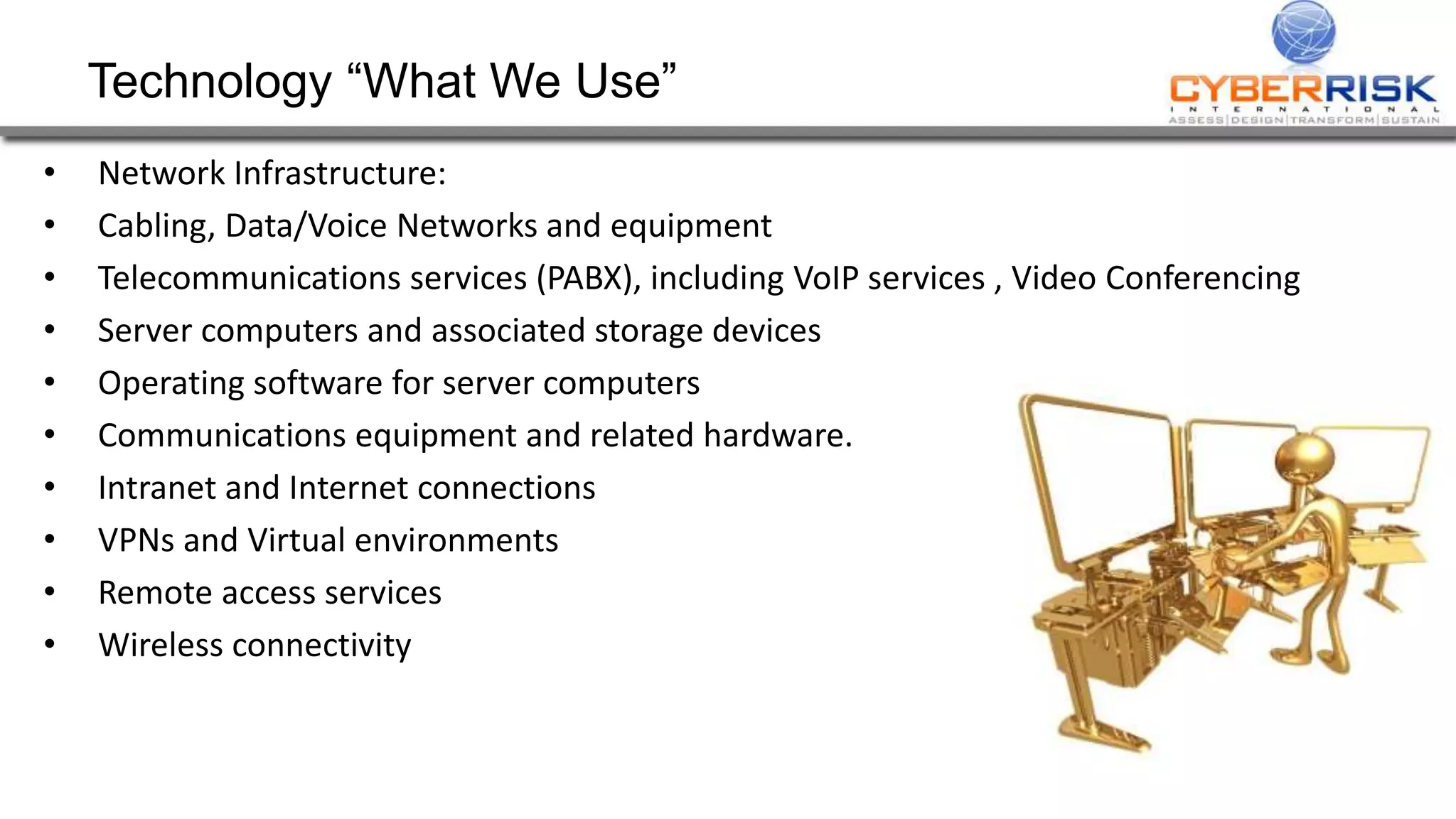 Technology “What We Use”
• Network Infrastructure:
• Cabling, Data/Voice Networks and equipment
• Telecommunications services (PABX), including VoIP services , Video Conferencing
• Server computers and associated storage devices
• Operating software for server computers
• Communications equipment and related hardware.
• Intranet and Internet connections
• VPNs and Virtual environments
• Remote access services
• Wireless connectivity
 