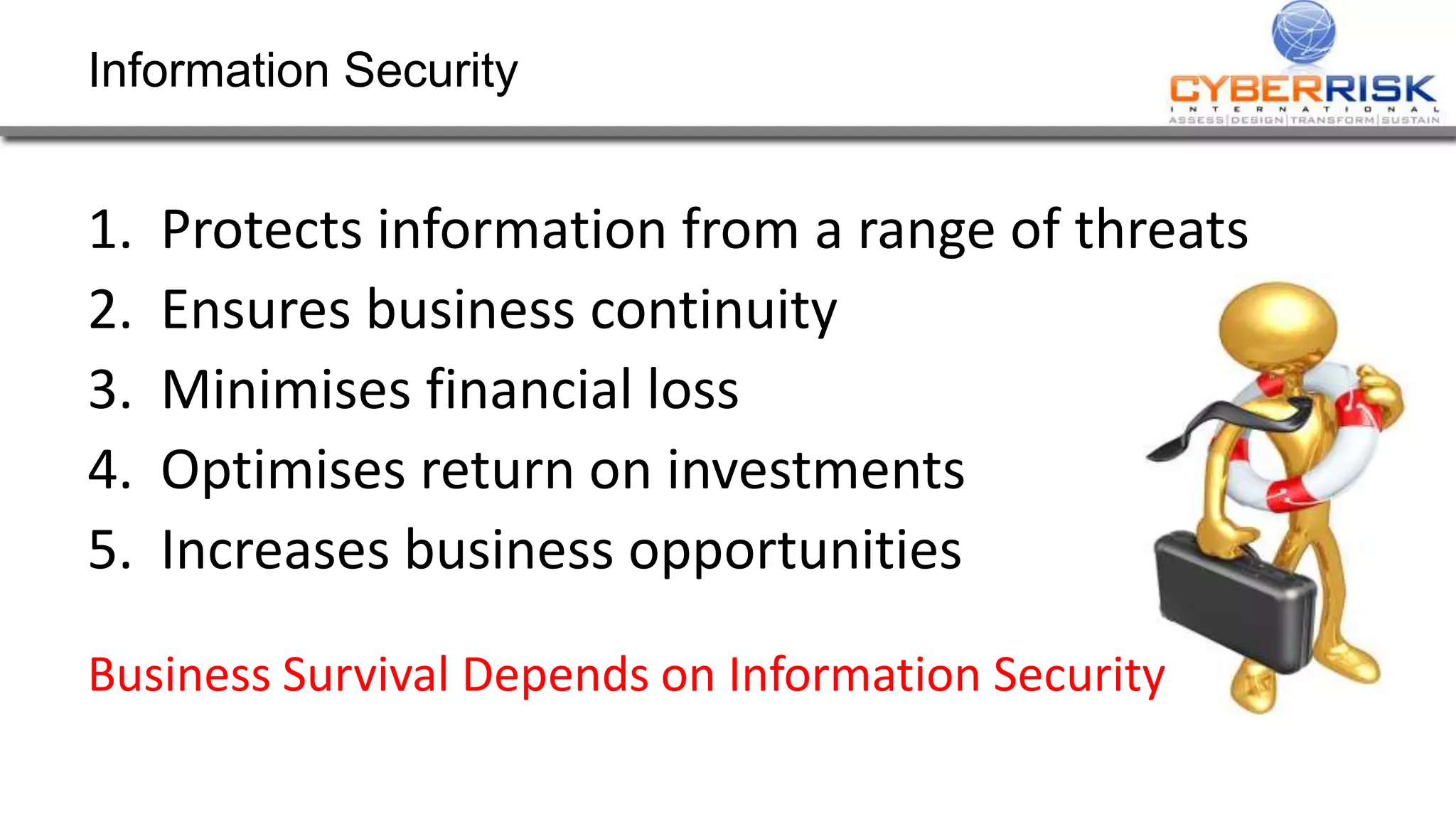 Information Security
1. Protects information from a range of threats
2. Ensures business continuity
3. Minimises financial loss
4. Optimises return on investments
5. Increases business opportunities
Business Survival Depends on Information Security
 
