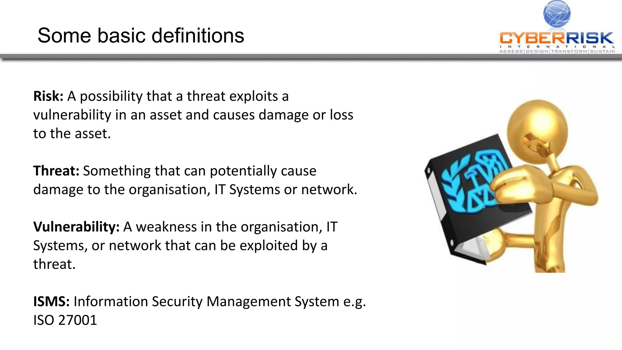 Some basic definitions
Risk: A possibility that a threat exploits a
vulnerability in an asset and causes damage or loss
to the asset.
Threat: Something that can potentially cause
damage to the organisation, IT Systems or network.
Vulnerability: A weakness in the organisation, IT
Systems, or network that can be exploited by a
threat.
ISMS: Information Security Management System e.g.
ISO 27001
 