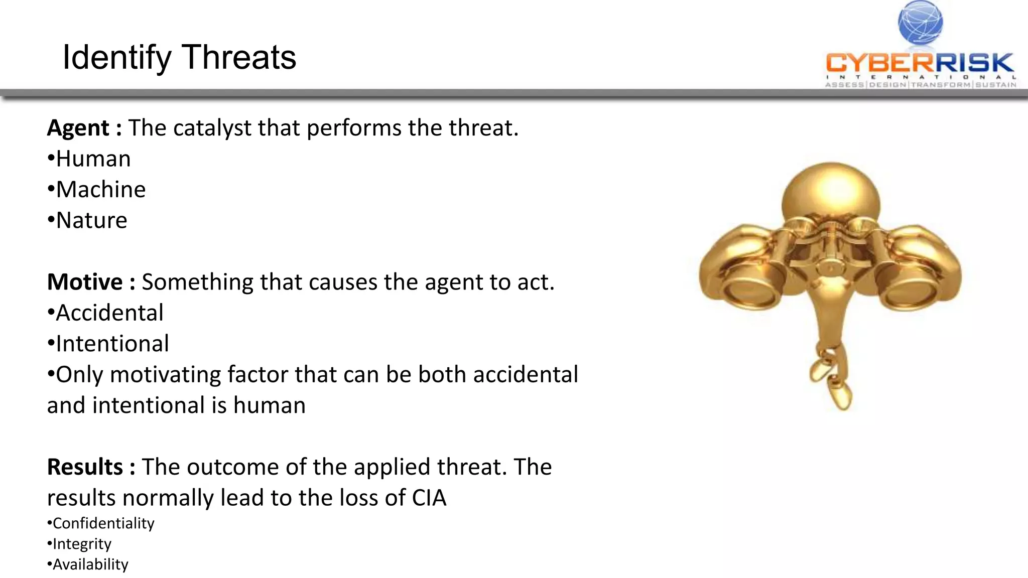 Identify Threats
Agent : The catalyst that performs the threat.
•Human
•Machine
•Nature
Motive : Something that causes the agent to act.
•Accidental
•Intentional
•Only motivating factor that can be both accidental
and intentional is human
Results : The outcome of the applied threat. The
results normally lead to the loss of CIA
•Confidentiality
•Integrity
•Availability
 