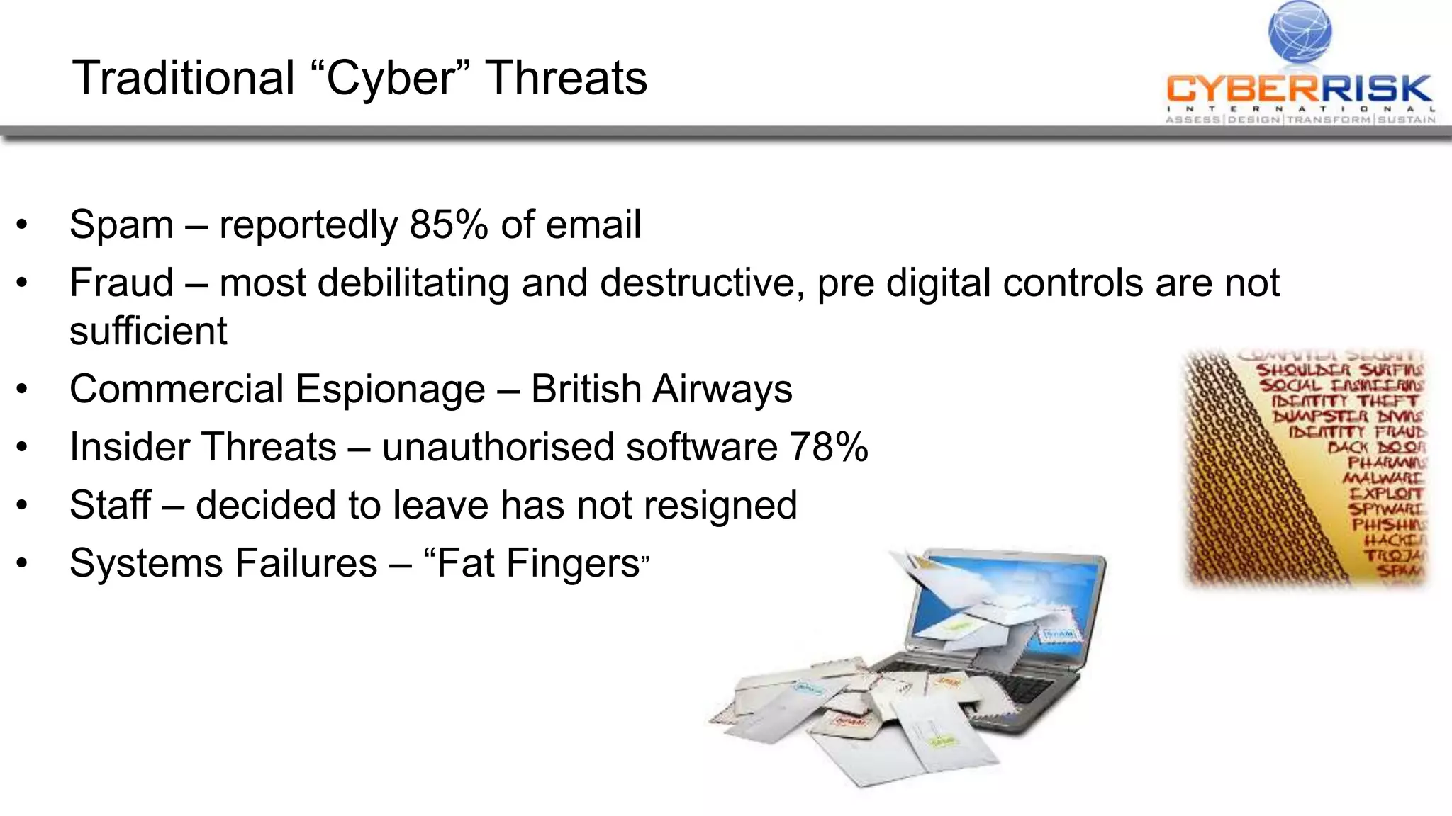 Traditional “Cyber” Threats
• Spam – reportedly 85% of email
• Fraud – most debilitating and destructive, pre digital controls are not
sufficient
• Commercial Espionage – British Airways
• Insider Threats – unauthorised software 78%
• Staff – decided to leave has not resigned
• Systems Failures – “Fat Fingers”
 