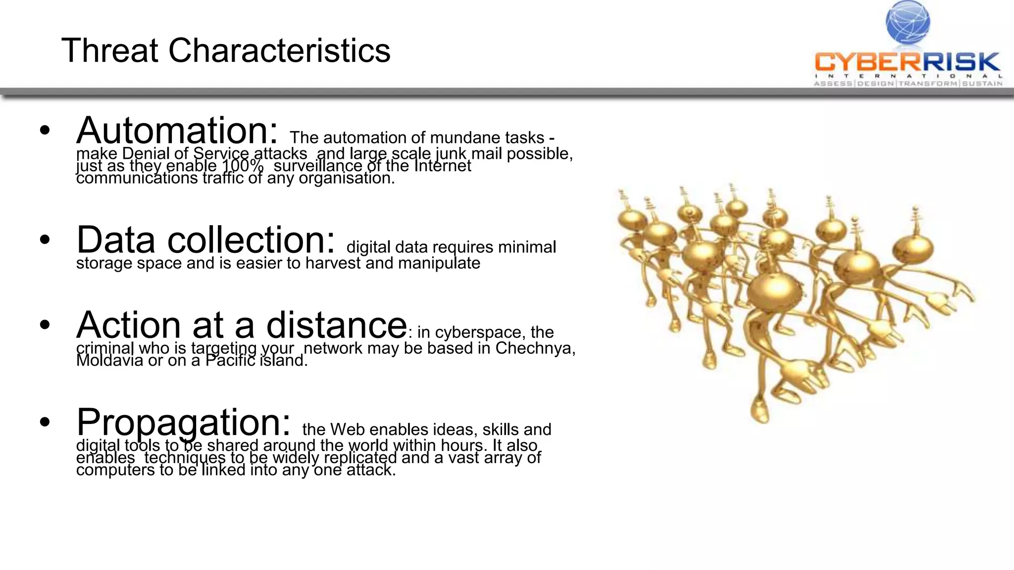 Threat Characteristics
• Automation: The automation of mundane tasks -
make Denial of Service attacks and large scale junk mail possible,
just as they enable 100% surveillance of the Internet
communications traffic of any organisation.
• Data collection: digital data requires minimal
storage space and is easier to harvest and manipulate
• Action at a distance: in cyberspace, the
criminal who is targeting your network may be based in Chechnya,
Moldavia or on a Pacific island.
• Propagation: the Web enables ideas, skills and
digital tools to be shared around the world within hours. It also
enables techniques to be widely replicated and a vast array of
computers to be linked into any one attack.
 