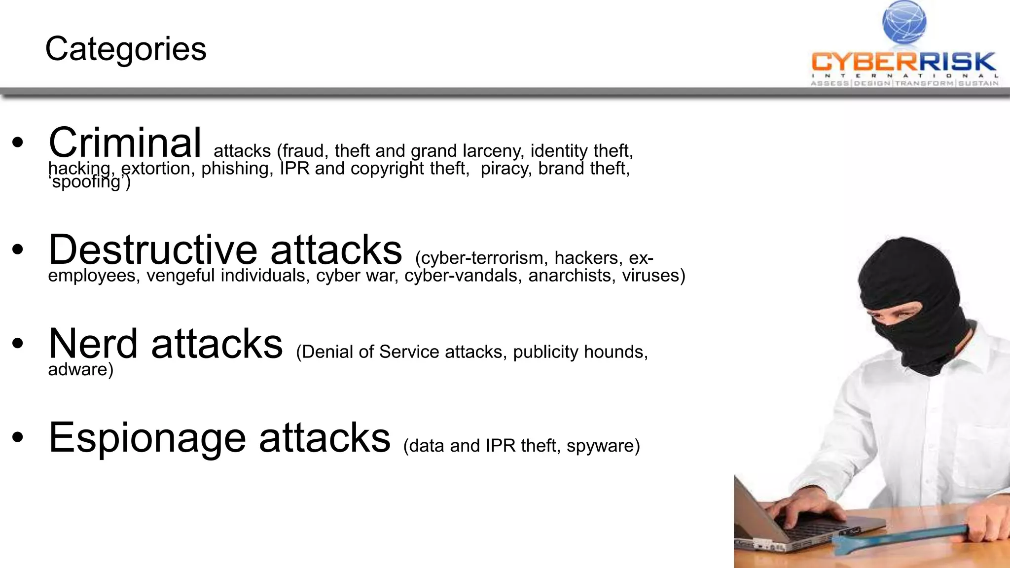 Categories
• Criminal attacks (fraud, theft and grand larceny, identity theft,
hacking, extortion, phishing, IPR and copyright theft, piracy, brand theft,
‘spoofing’)
• Destructive attacks (cyber-terrorism, hackers, ex-
employees, vengeful individuals, cyber war, cyber-vandals, anarchists, viruses)
• Nerd attacks (Denial of Service attacks, publicity hounds,
adware)
• Espionage attacks (data and IPR theft, spyware)
 