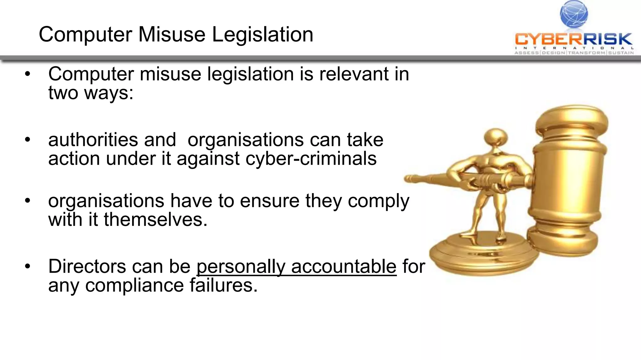 Computer Misuse Legislation
• Computer misuse legislation is relevant in
two ways:
• authorities and organisations can take
action under it against cyber-criminals
• organisations have to ensure they comply
with it themselves.
• Directors can be personally accountable for
any compliance failures.
 