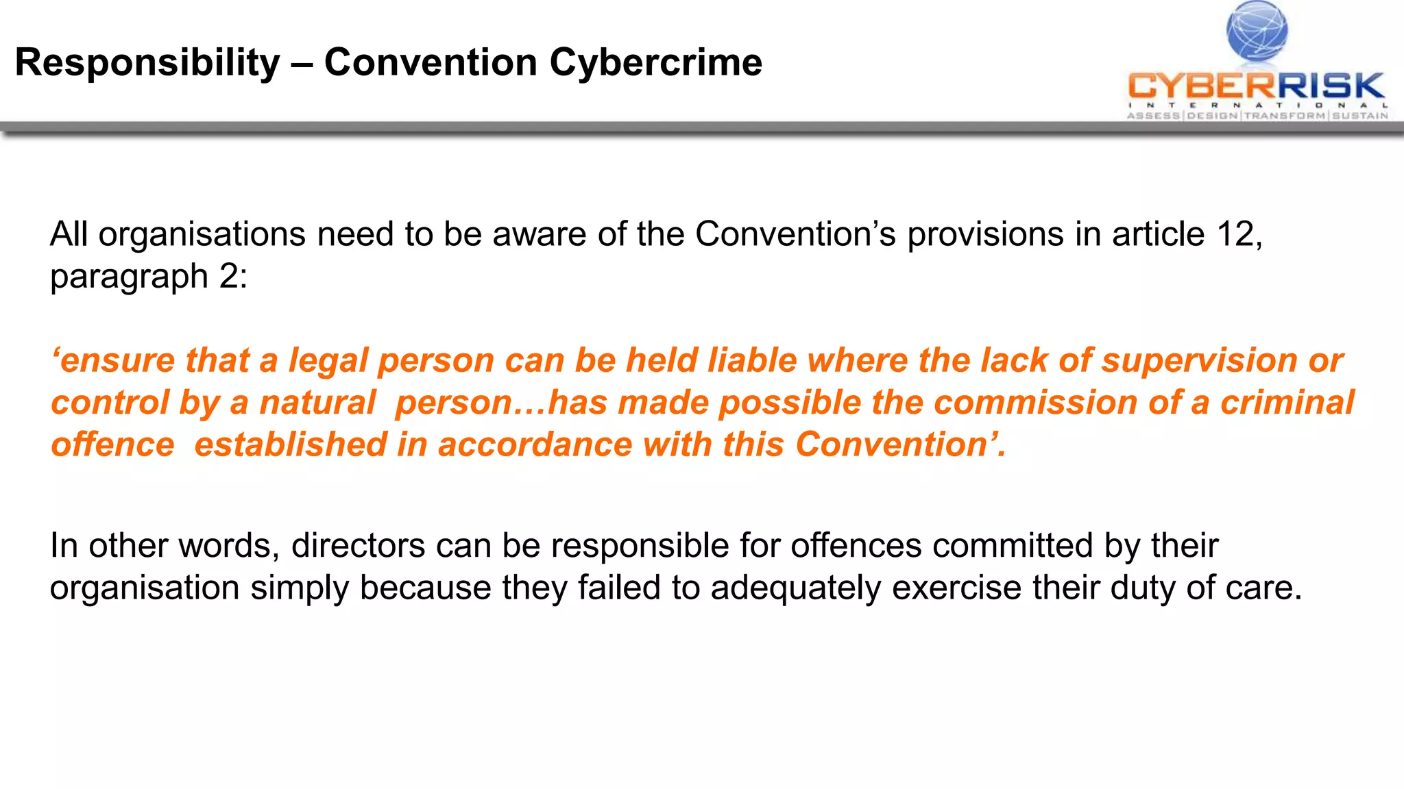 Responsibility – Convention Cybercrime
All organisations need to be aware of the Convention’s provisions in article 12,
paragraph 2:
‘ensure that a legal person can be held liable where the lack of supervision or
control by a natural person…has made possible the commission of a criminal
offence established in accordance with this Convention’.
In other words, directors can be responsible for offences committed by their
organisation simply because they failed to adequately exercise their duty of care.
 