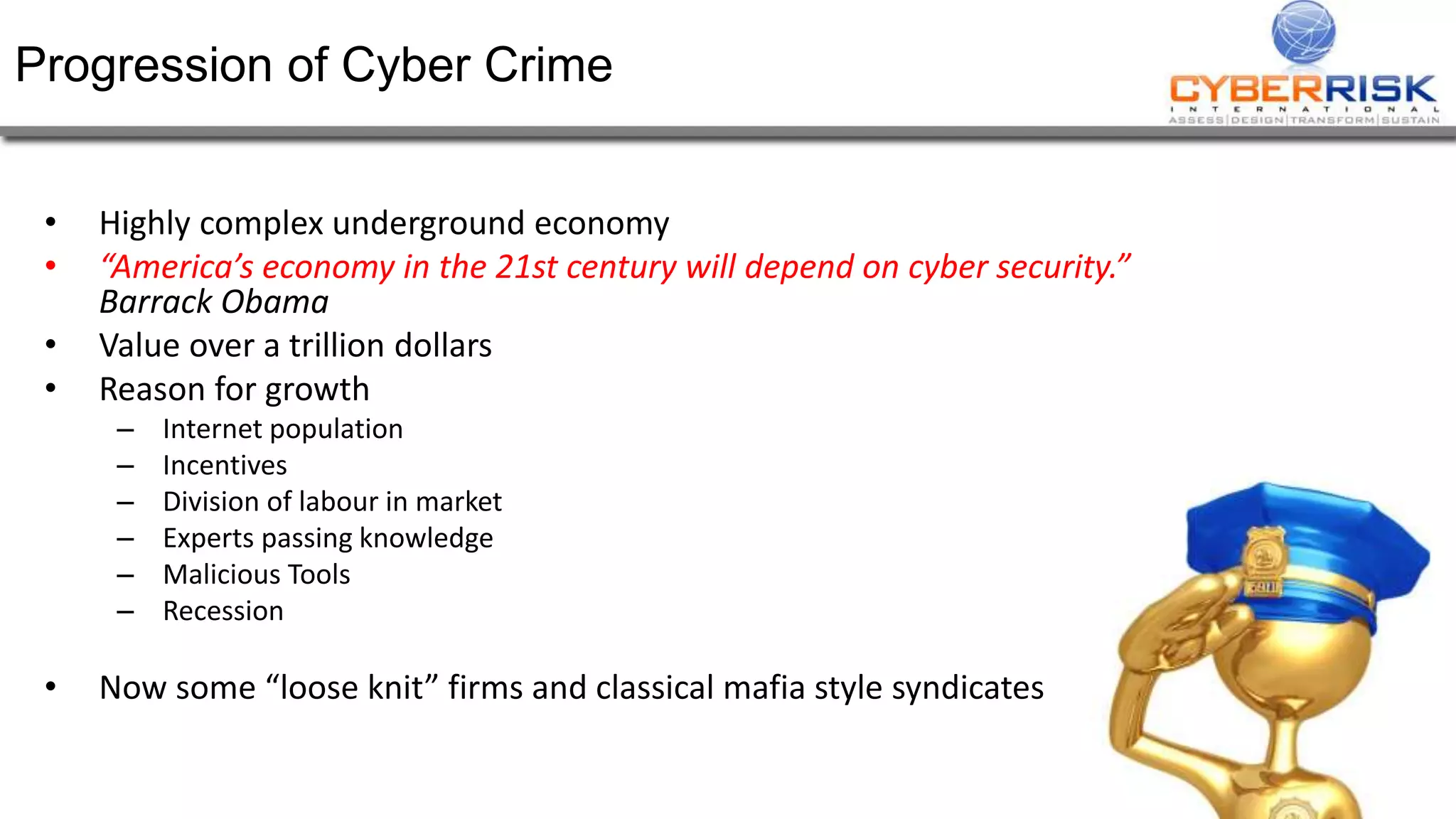 Progression of Cyber Crime
• Highly complex underground economy
• “America’s economy in the 21st century will depend on cyber security.”
Barrack Obama
• Value over a trillion dollars
• Reason for growth
– Internet population
– Incentives
– Division of labour in market
– Experts passing knowledge
– Malicious Tools
– Recession
• Now some “loose knit” firms and classical mafia style syndicates
 