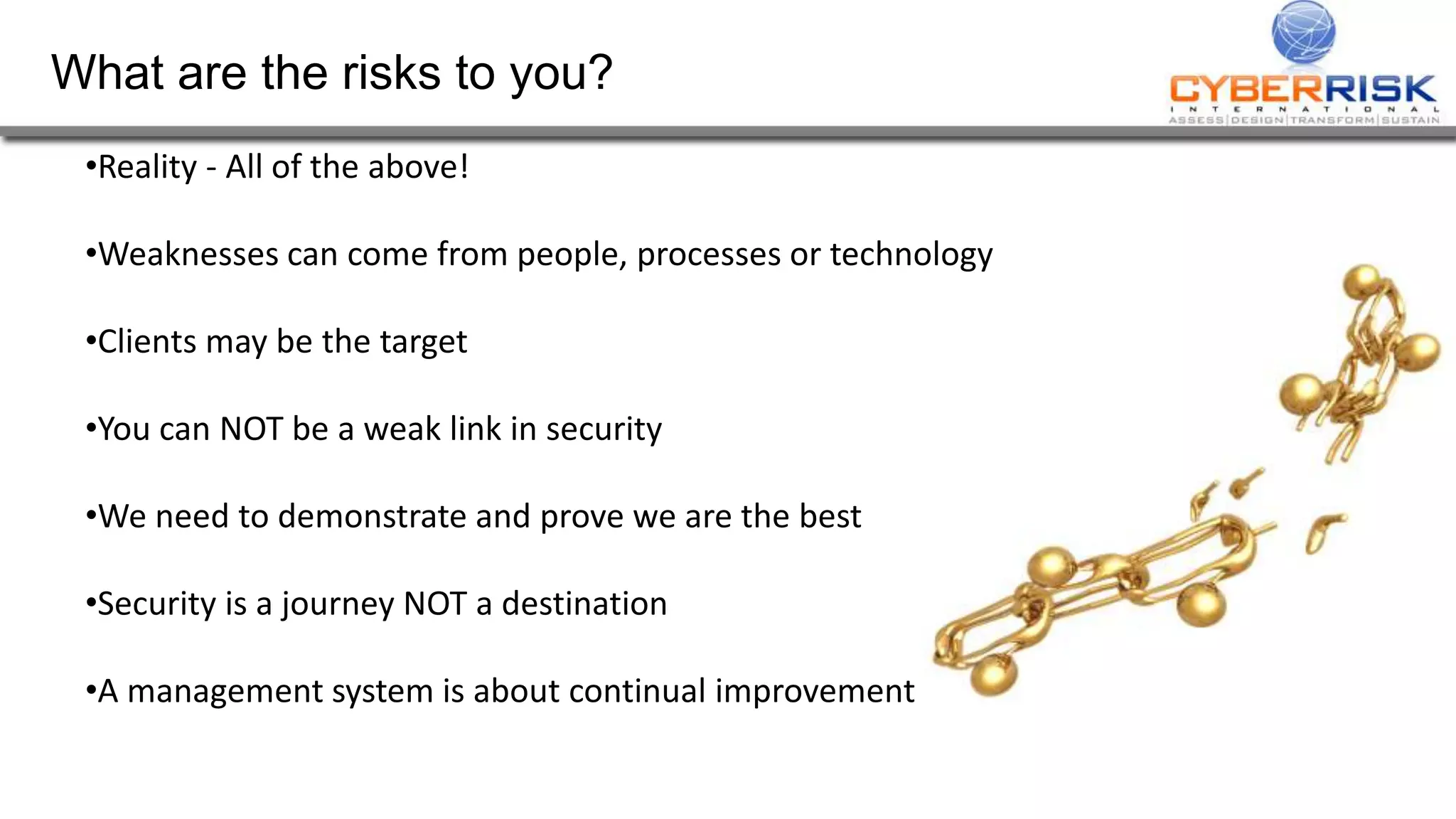 What are the risks to you?
•Reality - All of the above!
•Weaknesses can come from people, processes or technology
•Clients may be the target
•You can NOT be a weak link in security
•We need to demonstrate and prove we are the best
•Security is a journey NOT a destination
•A management system is about continual improvement
 