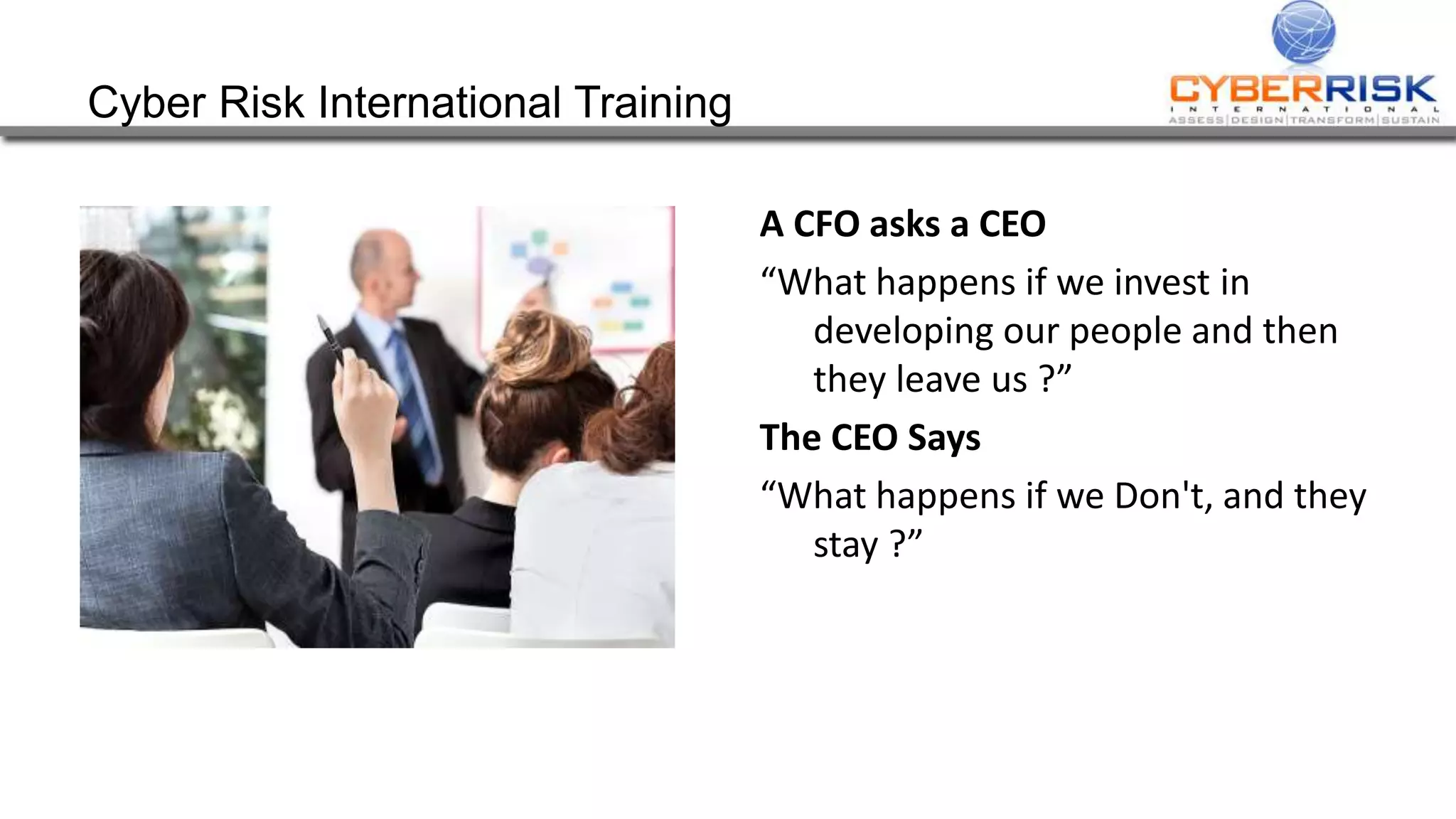 Cyber Risk International Training
A CFO asks a CEO
“What happens if we invest in
developing our people and then
they leave us ?”
The CEO Says
“What happens if we Don't, and they
stay ?”
 