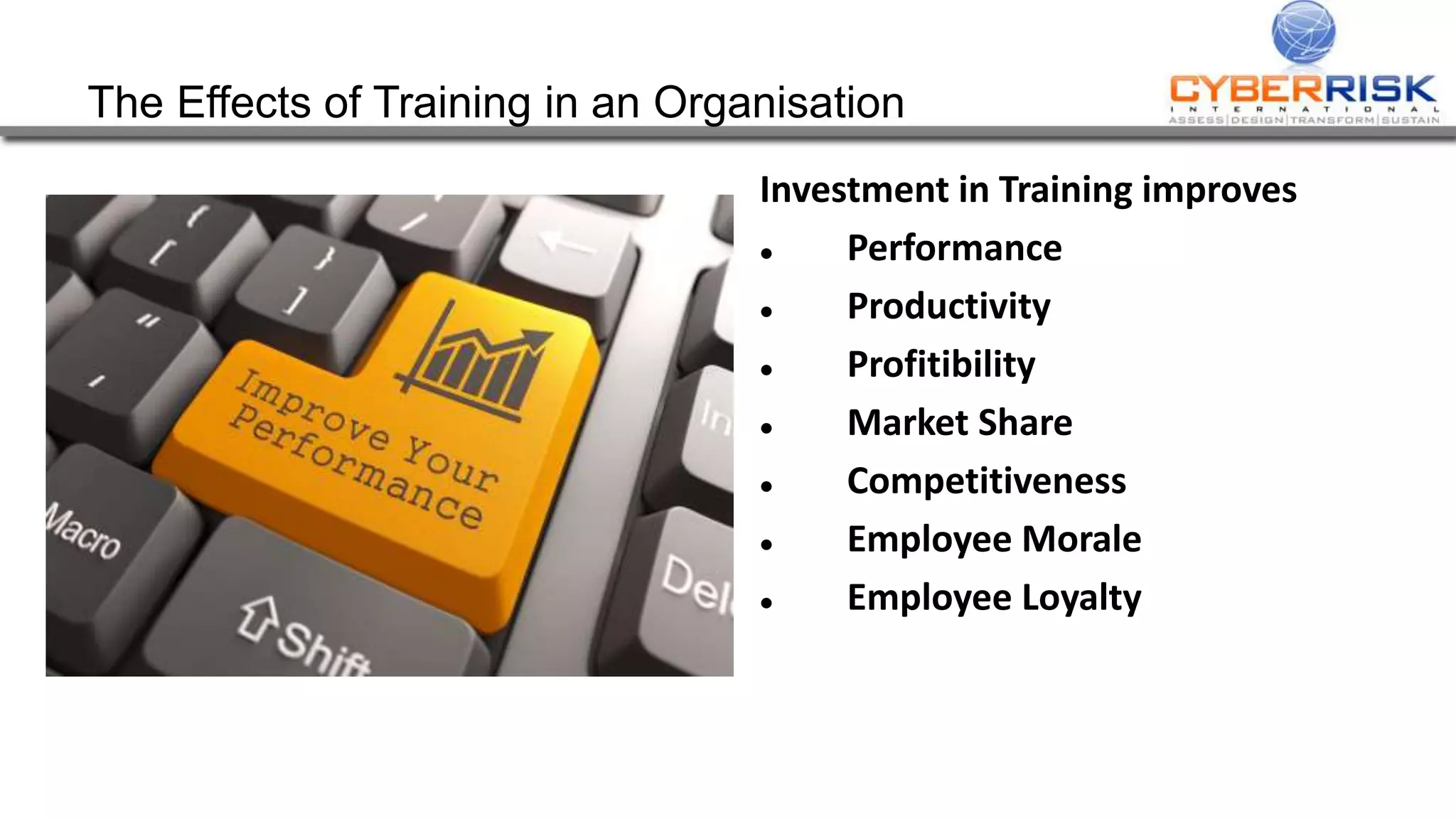 The Effects of Training in an Organisation
Investment in Training improves
 Performance
 Productivity
 Profitibility
 Market Share
 Competitiveness
 Employee Morale
 Employee Loyalty
 