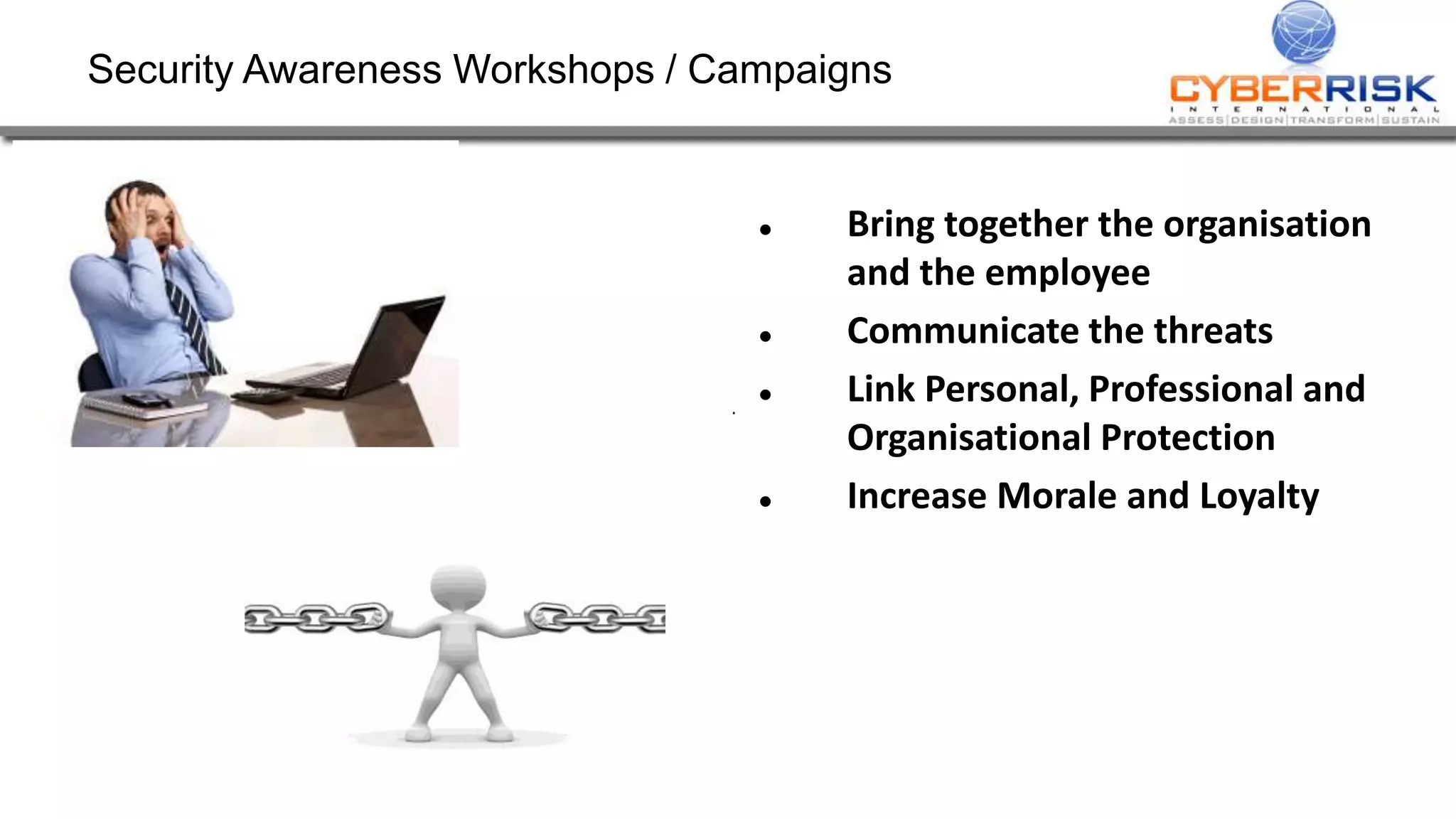 Security Awareness Workshops / Campaigns
 Bring together the organisation
and the employee
 Communicate the threats
 Link Personal, Professional and
Organisational Protection
 Increase Morale and Loyalty
 