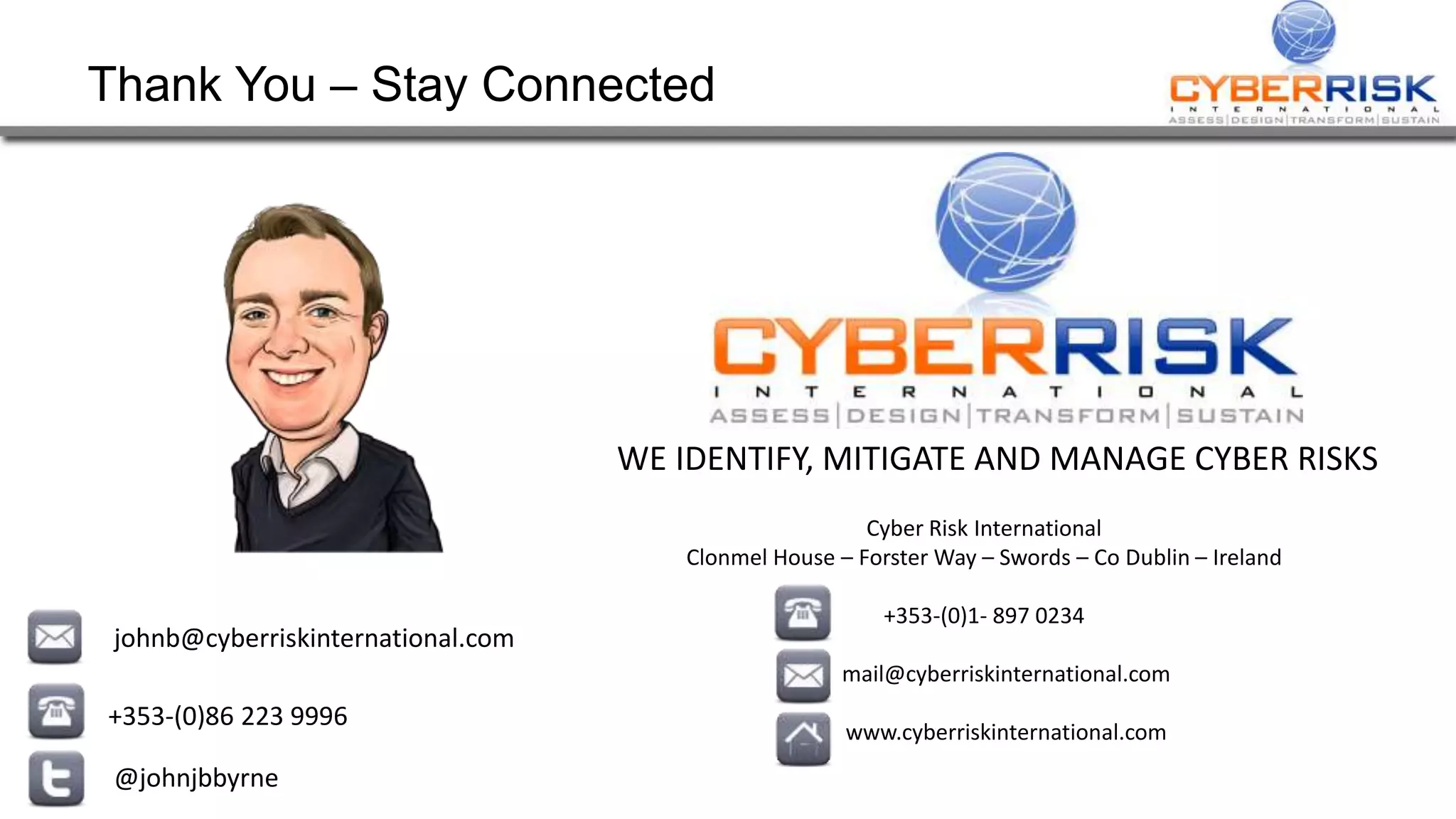 Thank You – Stay Connected
johnb@cyberriskinternational.com
+353-(0)86 223 9996
@johnjbbyrne
WE IDENTIFY, MITIGATE AND MANAGE CYBER RISKS
Cyber Risk International
Clonmel House – Forster Way – Swords – Co Dublin – Ireland
+353-(0)1- 897 0234
mail@cyberriskinternational.com
www.cyberriskinternational.com
 