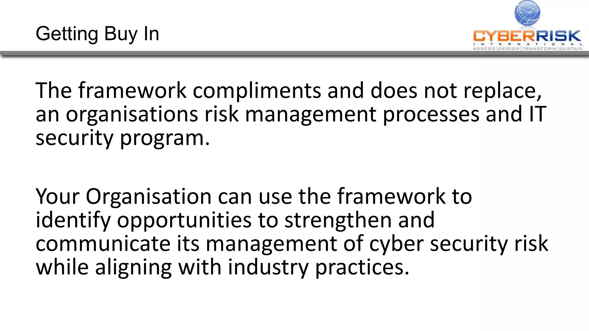 Getting Buy In
The framework compliments and does not replace,
an organisations risk management processes and IT
security program.
Your Organisation can use the framework to
identify opportunities to strengthen and
communicate its management of cyber security risk
while aligning with industry practices.
 
