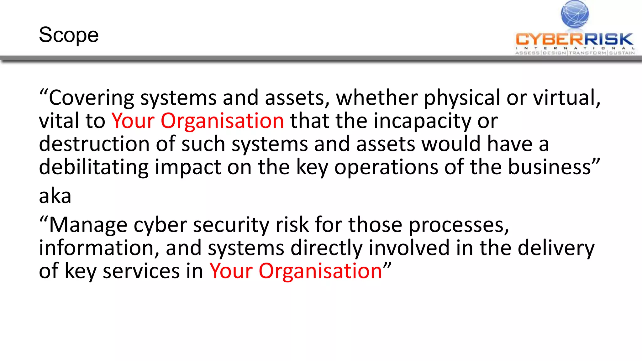 Scope
“Covering systems and assets, whether physical or virtual,
vital to Your Organisation that the incapacity or
destruction of such systems and assets would have a
debilitating impact on the key operations of the business”
aka
“Manage cyber security risk for those processes,
information, and systems directly involved in the delivery
of key services in Your Organisation”
 