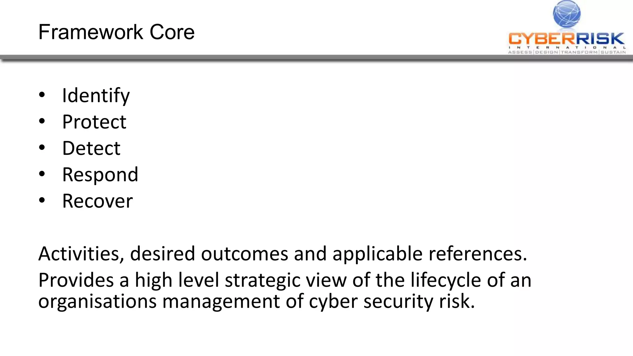 Framework Core
• Identify
• Protect
• Detect
• Respond
• Recover
Activities, desired outcomes and applicable references.
Provides a high level strategic view of the lifecycle of an
organisations management of cyber security risk.
 