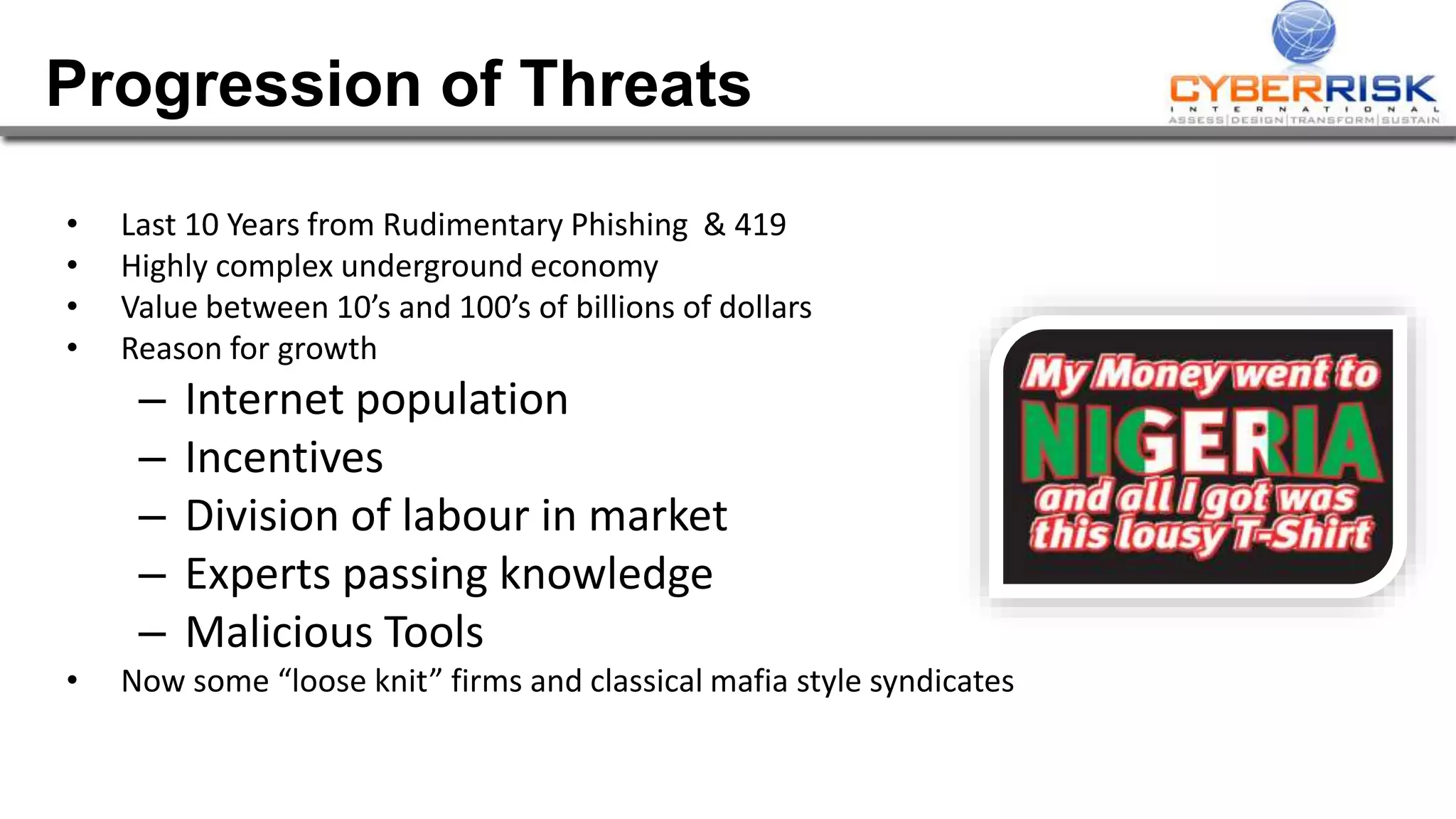 Progression of Threats
• Last 10 Years from Rudimentary Phishing & 419
• Highly complex underground economy
• Value between 10’s and 100’s of billions of dollars
• Reason for growth
– Internet population
– Incentives
– Division of labour in market
– Experts passing knowledge
– Malicious Tools
• Now some “loose knit” firms and classical mafia style syndicates
 
