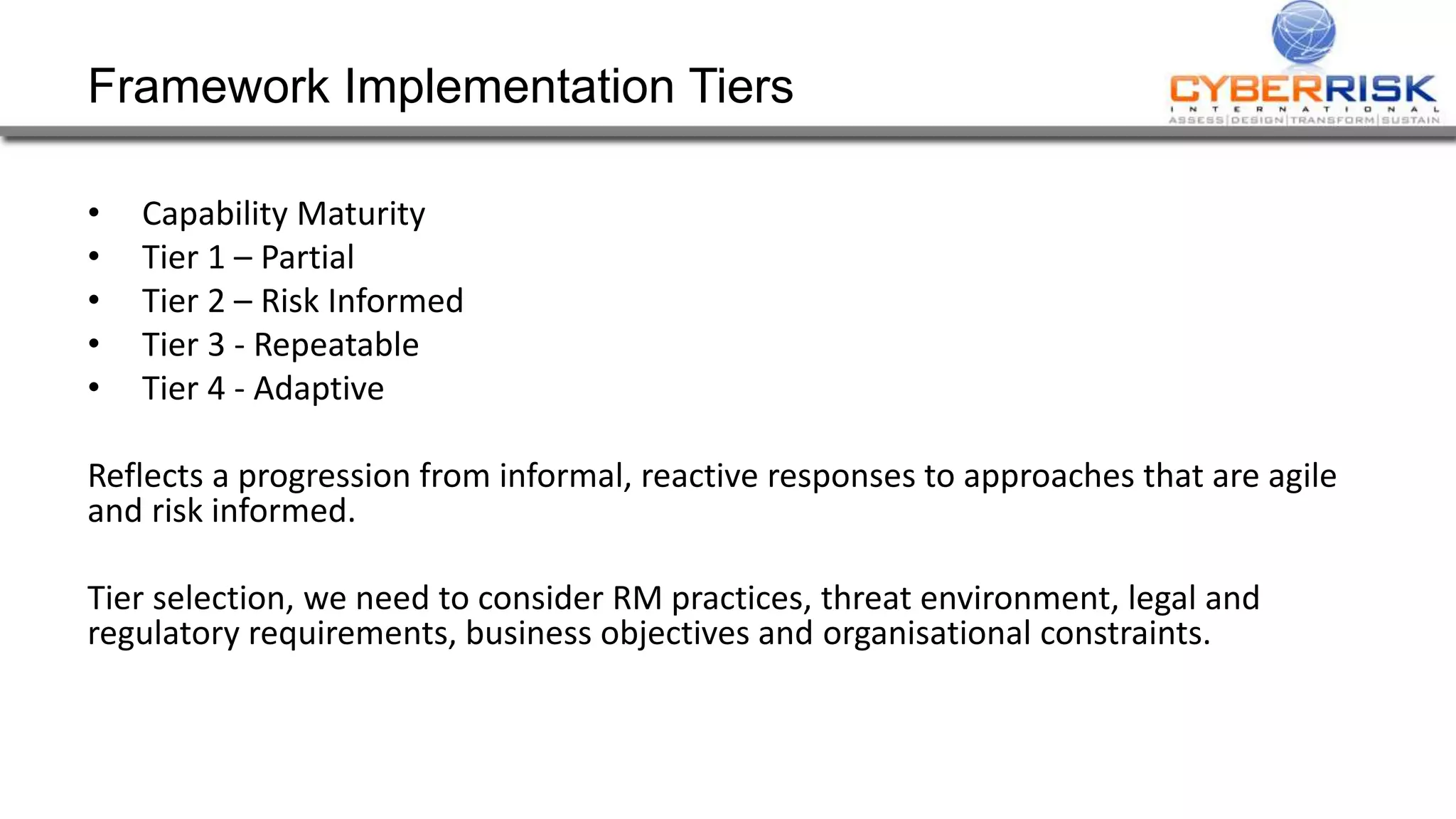 Framework Implementation Tiers
• Capability Maturity
• Tier 1 – Partial
• Tier 2 – Risk Informed
• Tier 3 - Repeatable
• Tier 4 - Adaptive
Reflects a progression from informal, reactive responses to approaches that are agile
and risk informed.
Tier selection, we need to consider RM practices, threat environment, legal and
regulatory requirements, business objectives and organisational constraints.
 