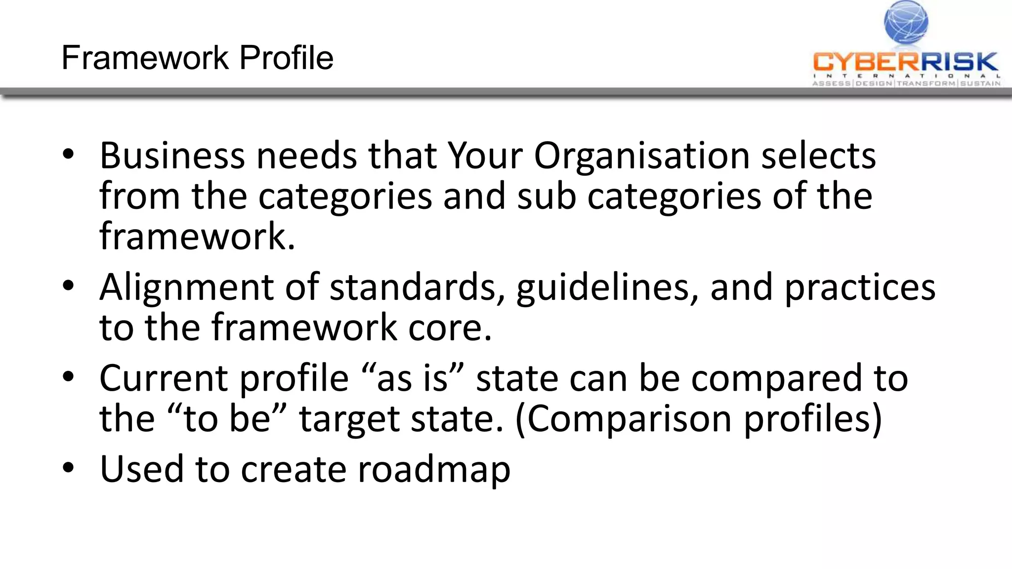 Framework Profile
• Business needs that Your Organisation selects
from the categories and sub categories of the
framework.
• Alignment of standards, guidelines, and practices
to the framework core.
• Current profile “as is” state can be compared to
the “to be” target state. (Comparison profiles)
• Used to create roadmap
 