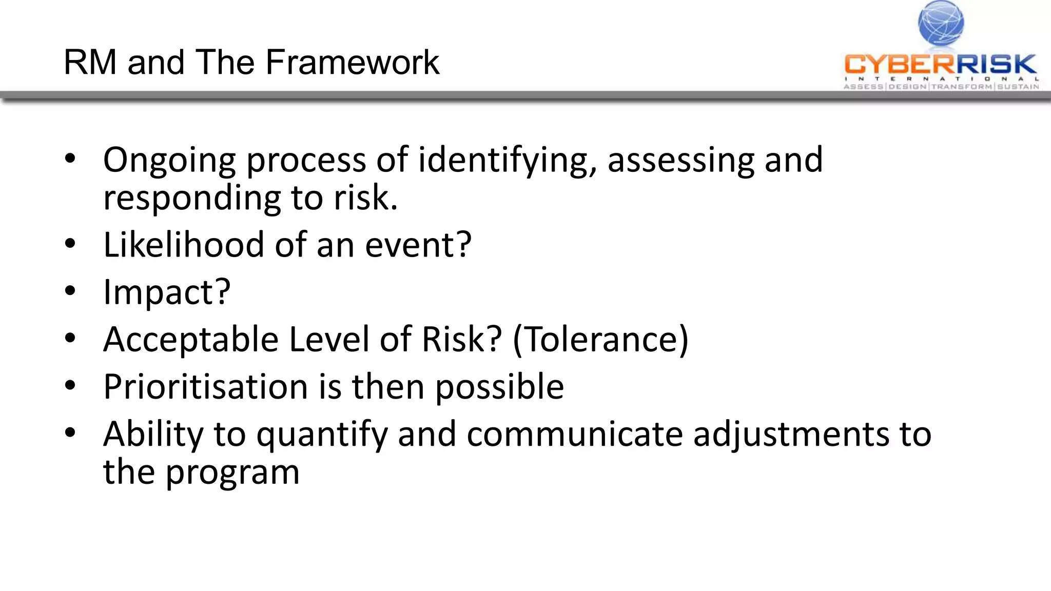 RM and The Framework
• Ongoing process of identifying, assessing and
responding to risk.
• Likelihood of an event?
• Impact?
• Acceptable Level of Risk? (Tolerance)
• Prioritisation is then possible
• Ability to quantify and communicate adjustments to
the program
 