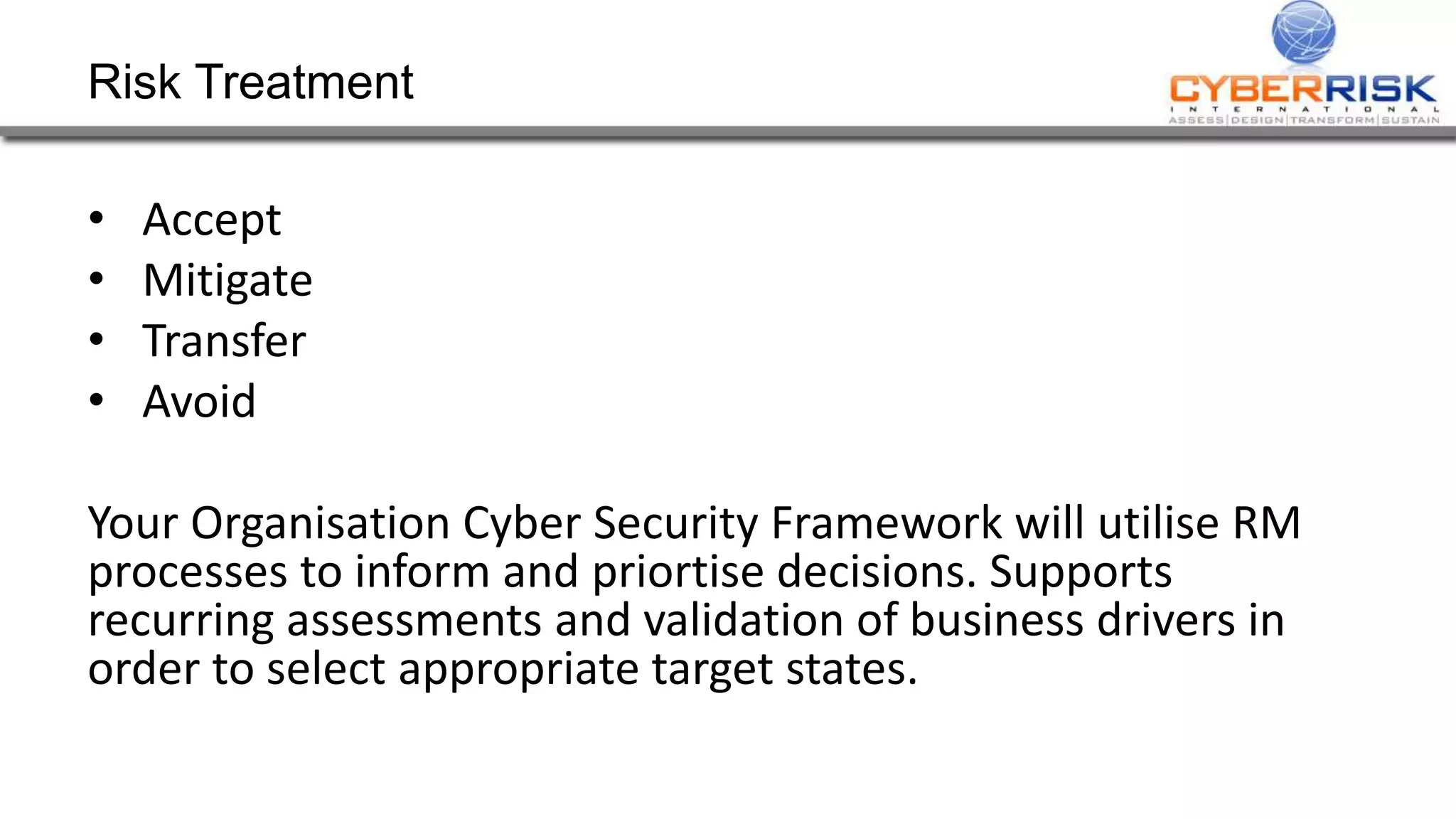Risk Treatment
• Accept
• Mitigate
• Transfer
• Avoid
Your Organisation Cyber Security Framework will utilise RM
processes to inform and priortise decisions. Supports
recurring assessments and validation of business drivers in
order to select appropriate target states.
 