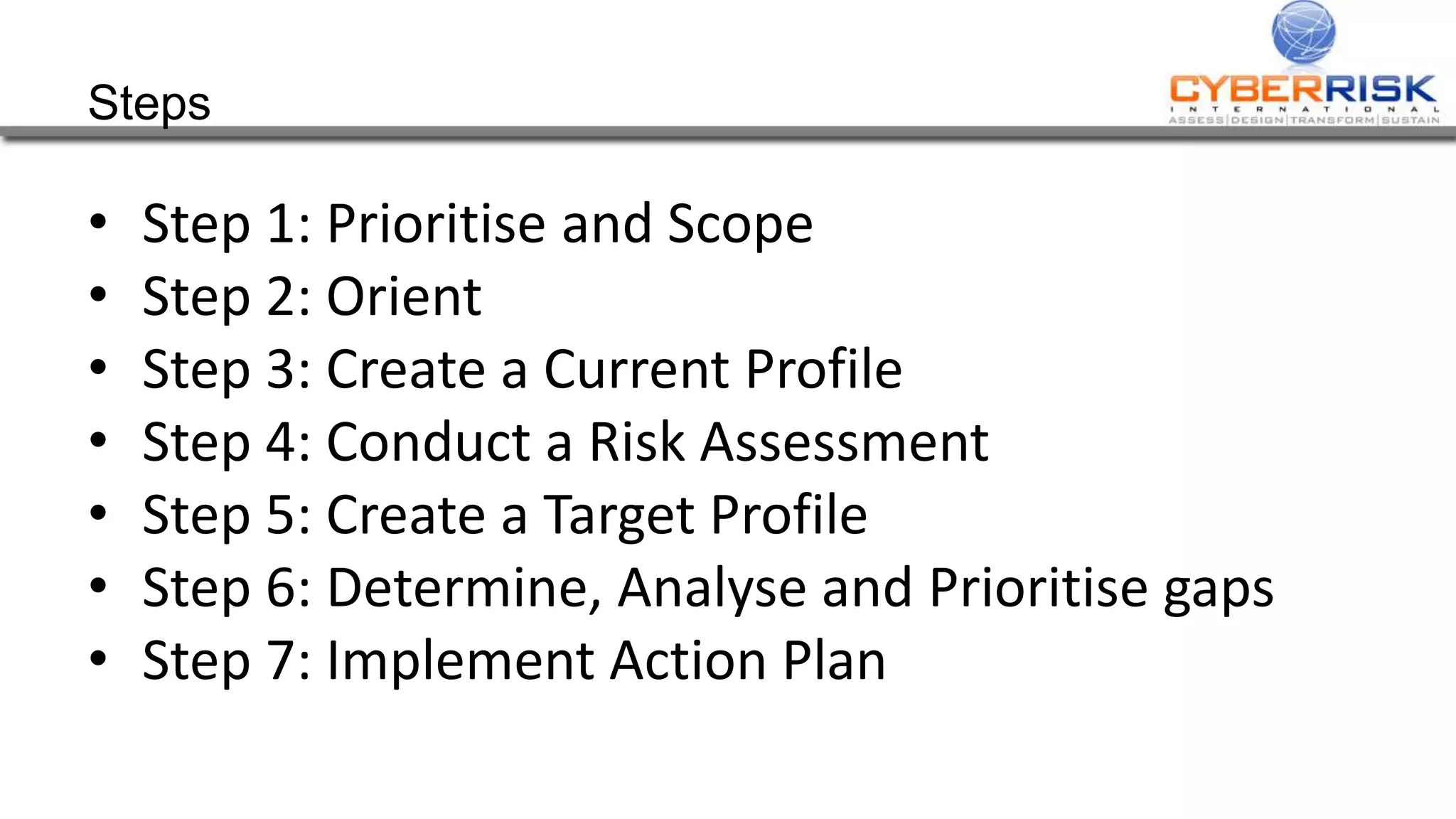 Steps
• Step 1: Prioritise and Scope
• Step 2: Orient
• Step 3: Create a Current Profile
• Step 4: Conduct a Risk Assessment
• Step 5: Create a Target Profile
• Step 6: Determine, Analyse and Prioritise gaps
• Step 7: Implement Action Plan
 