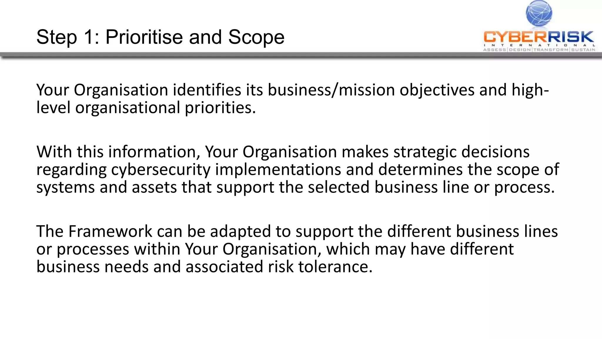 Step 1: Prioritise and Scope
Your Organisation identifies its business/mission objectives and high-
level organisational priorities.
With this information, Your Organisation makes strategic decisions
regarding cybersecurity implementations and determines the scope of
systems and assets that support the selected business line or process.
The Framework can be adapted to support the different business lines
or processes within Your Organisation, which may have different
business needs and associated risk tolerance.
 