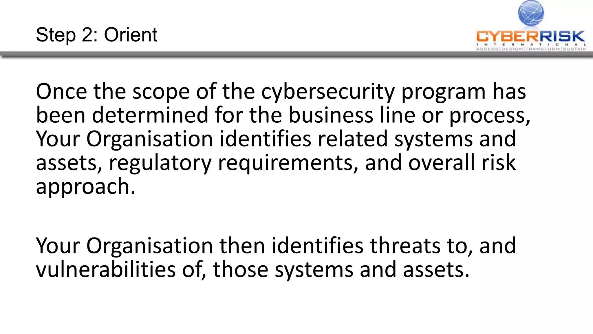 Step 2: Orient
Once the scope of the cybersecurity program has
been determined for the business line or process,
Your Organisation identifies related systems and
assets, regulatory requirements, and overall risk
approach.
Your Organisation then identifies threats to, and
vulnerabilities of, those systems and assets.
 