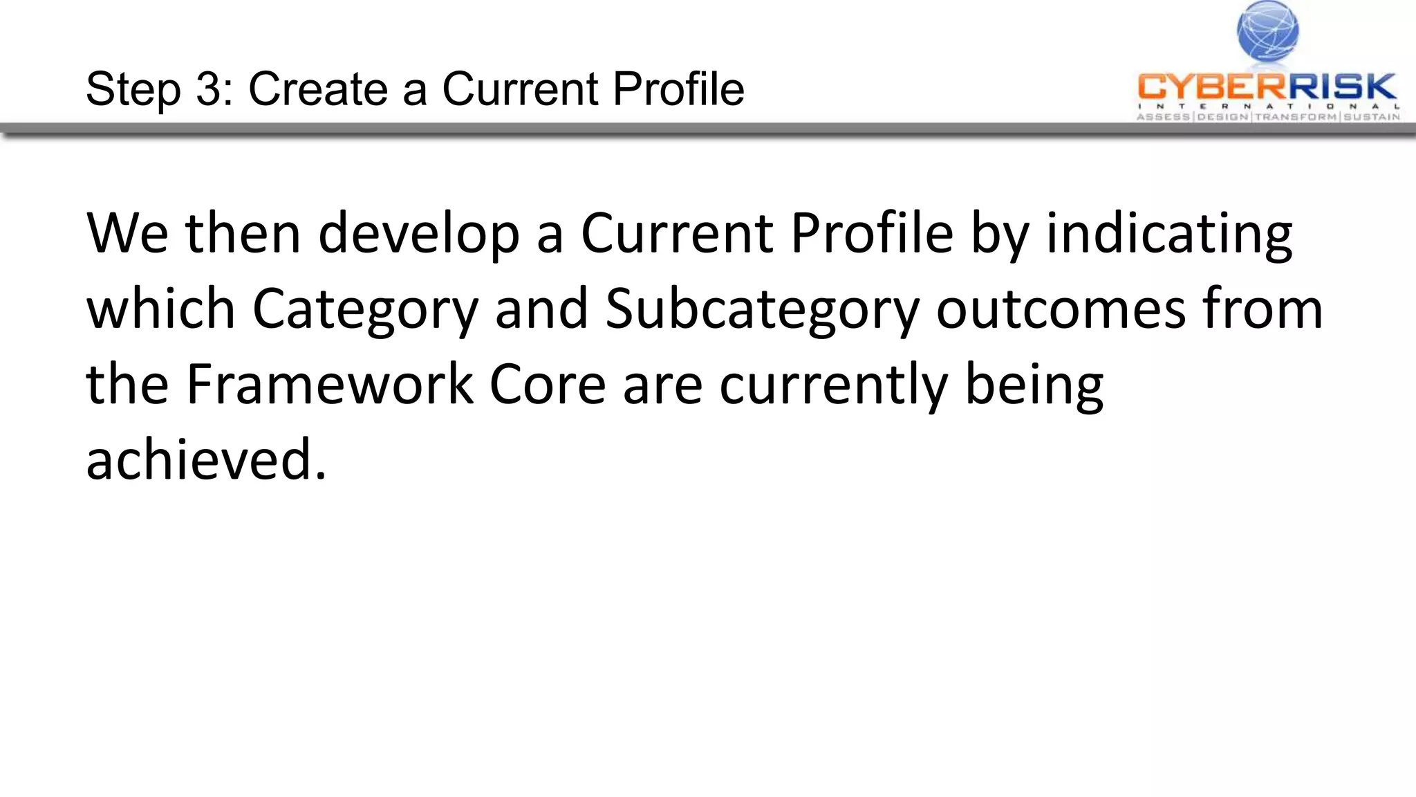 Step 3: Create a Current Profile
We then develop a Current Profile by indicating
which Category and Subcategory outcomes from
the Framework Core are currently being
achieved.
 