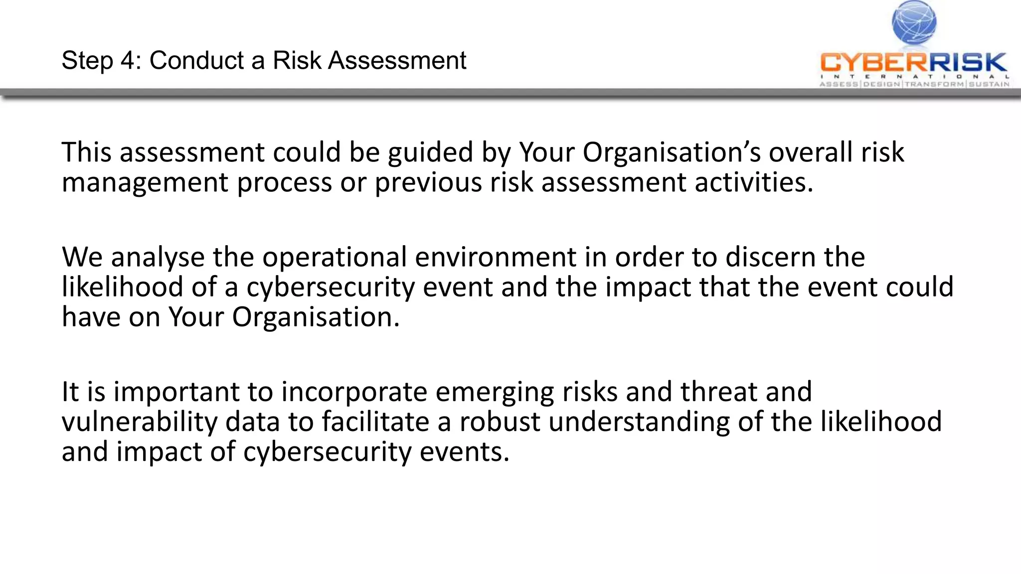 Step 4: Conduct a Risk Assessment
This assessment could be guided by Your Organisation’s overall risk
management process or previous risk assessment activities.
We analyse the operational environment in order to discern the
likelihood of a cybersecurity event and the impact that the event could
have on Your Organisation.
It is important to incorporate emerging risks and threat and
vulnerability data to facilitate a robust understanding of the likelihood
and impact of cybersecurity events.
 