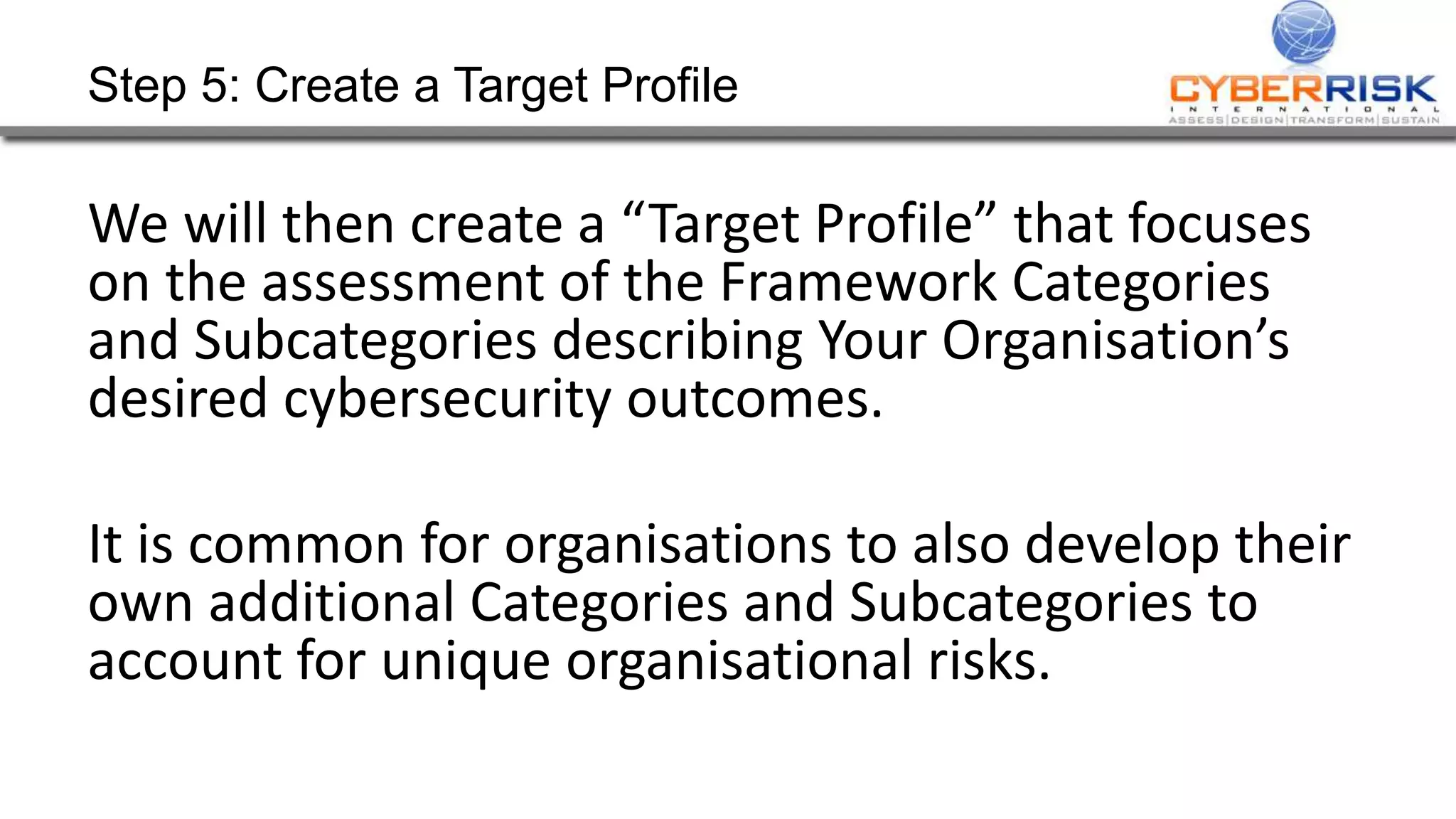 Step 5: Create a Target Profile
We will then create a “Target Profile” that focuses
on the assessment of the Framework Categories
and Subcategories describing Your Organisation’s
desired cybersecurity outcomes.
It is common for organisations to also develop their
own additional Categories and Subcategories to
account for unique organisational risks.
 