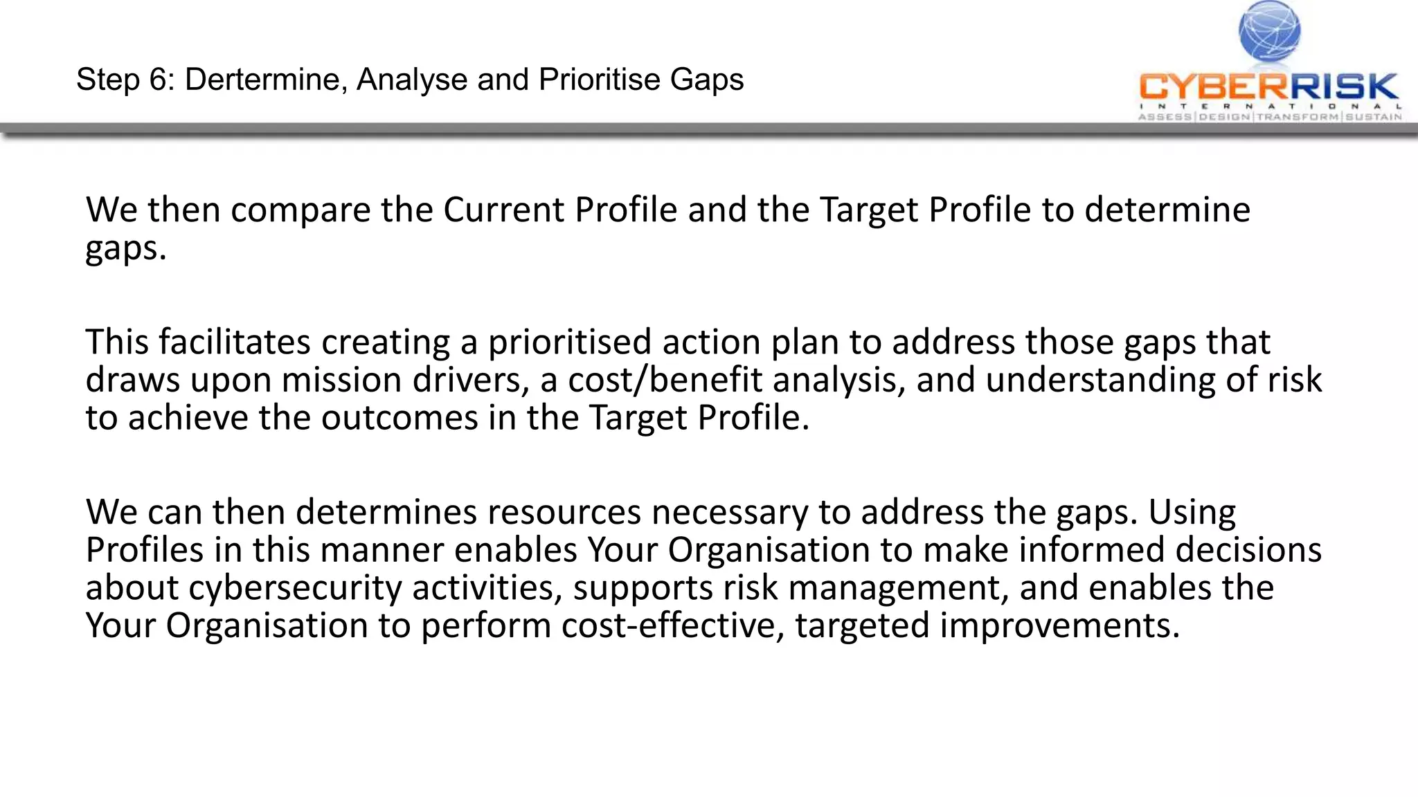 Step 6: Dertermine, Analyse and Prioritise Gaps
We then compare the Current Profile and the Target Profile to determine
gaps.
This facilitates creating a prioritised action plan to address those gaps that
draws upon mission drivers, a cost/benefit analysis, and understanding of risk
to achieve the outcomes in the Target Profile.
We can then determines resources necessary to address the gaps. Using
Profiles in this manner enables Your Organisation to make informed decisions
about cybersecurity activities, supports risk management, and enables the
Your Organisation to perform cost-effective, targeted improvements.
 