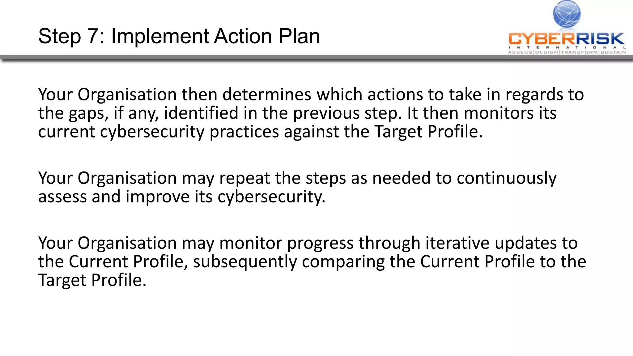 Step 7: Implement Action Plan
Your Organisation then determines which actions to take in regards to
the gaps, if any, identified in the previous step. It then monitors its
current cybersecurity practices against the Target Profile.
Your Organisation may repeat the steps as needed to continuously
assess and improve its cybersecurity.
Your Organisation may monitor progress through iterative updates to
the Current Profile, subsequently comparing the Current Profile to the
Target Profile.
 
