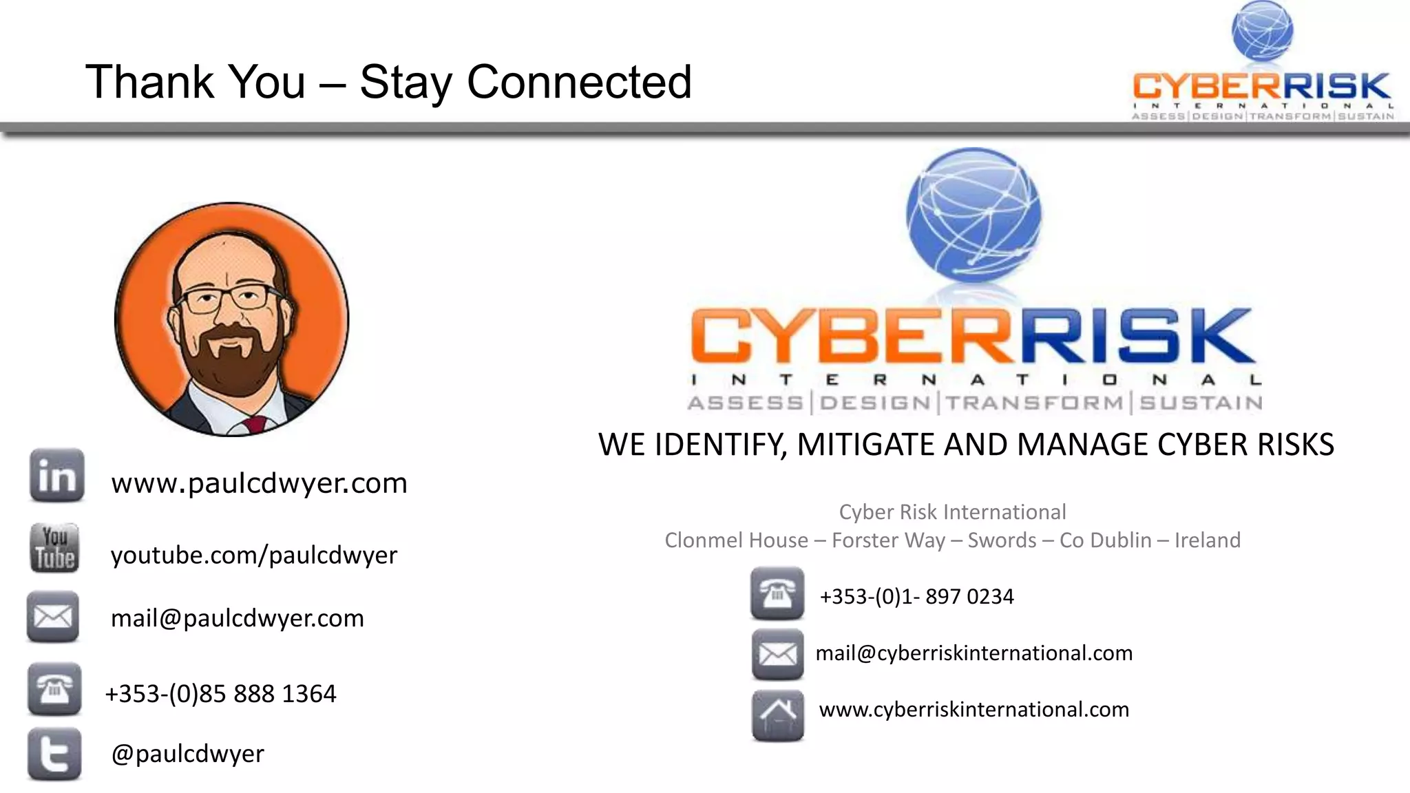 Thank You – Stay Connected
www.paulcdwyer.com
youtube.com/paulcdwyer
mail@paulcdwyer.com
+353-(0)85 888 1364
@paulcdwyer
WE IDENTIFY, MITIGATE AND MANAGE CYBER RISKS
Cyber Risk International
Clonmel House – Forster Way – Swords – Co Dublin – Ireland
+353-(0)1- 897 0234 xxxxxx
mail@cyberriskinternational.com
www.cyberriskinternational.com
 