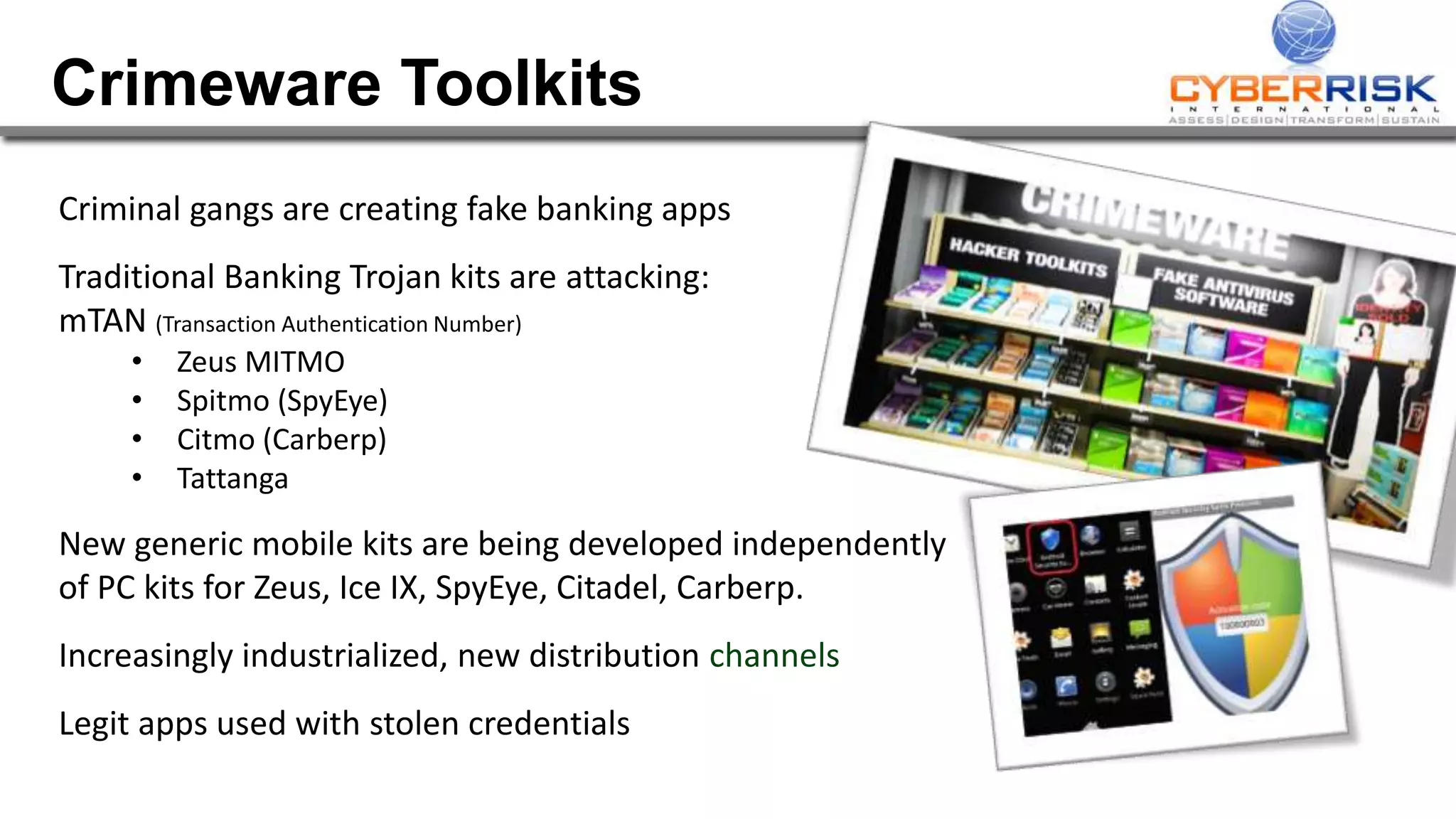 Crimeware Toolkits
Criminal gangs are creating fake banking apps
Traditional Banking Trojan kits are attacking:
mTAN (Transaction Authentication Number)
• Zeus MITMO
• Spitmo (SpyEye)
• Citmo (Carberp)
• Tattanga
New generic mobile kits are being developed independently
of PC kits for Zeus, Ice IX, SpyEye, Citadel, Carberp.
Increasingly industrialized, new distribution channels
Legit apps used with stolen credentials
 
