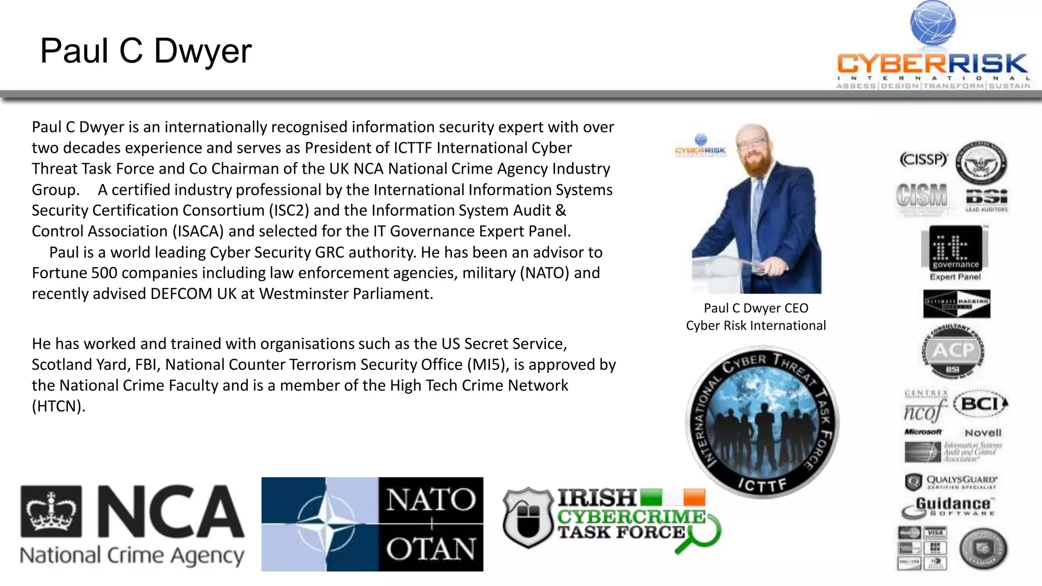 Paul C Dwyer
Paul C Dwyer is an internationally recognised information security expert with over
two decades experience and serves as President of ICTTF International Cyber
Threat Task Force and Co Chairman of the UK NCA National Crime Agency Industry
Group. A certified industry professional by the International Information Systems
Security Certification Consortium (ISC2) and the Information System Audit &
Control Association (ISACA) and selected for the IT Governance Expert Panel.
Paul is a world leading Cyber Security GRC authority. He has been an advisor to
Fortune 500 companies including law enforcement agencies, military (NATO) and
recently advised DEFCOM UK at Westminster Parliament.
He has worked and trained with organisations such as the US Secret Service,
Scotland Yard, FBI, National Counter Terrorism Security Office (MI5), is approved by
the National Crime Faculty and is a member of the High Tech Crime Network
(HTCN).
Paul C Dwyer CEO
Cyber Risk International
 
