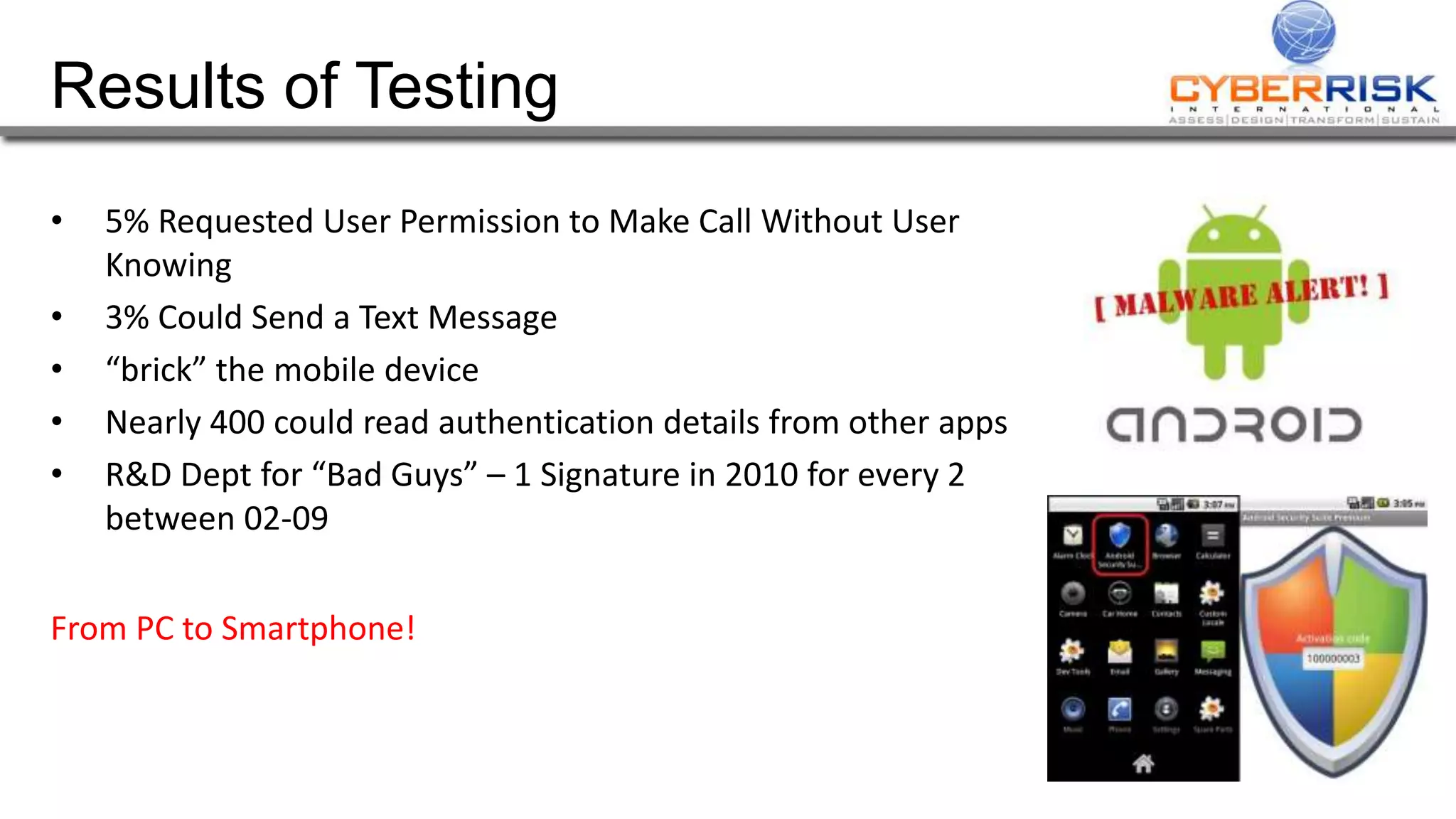 Results of Testing
• 5% Requested User Permission to Make Call Without User
Knowing
• 3% Could Send a Text Message
• “brick” the mobile device
• Nearly 400 could read authentication details from other apps
• R&D Dept for “Bad Guys” – 1 Signature in 2010 for every 2
between 02-09
From PC to Smartphone!
 