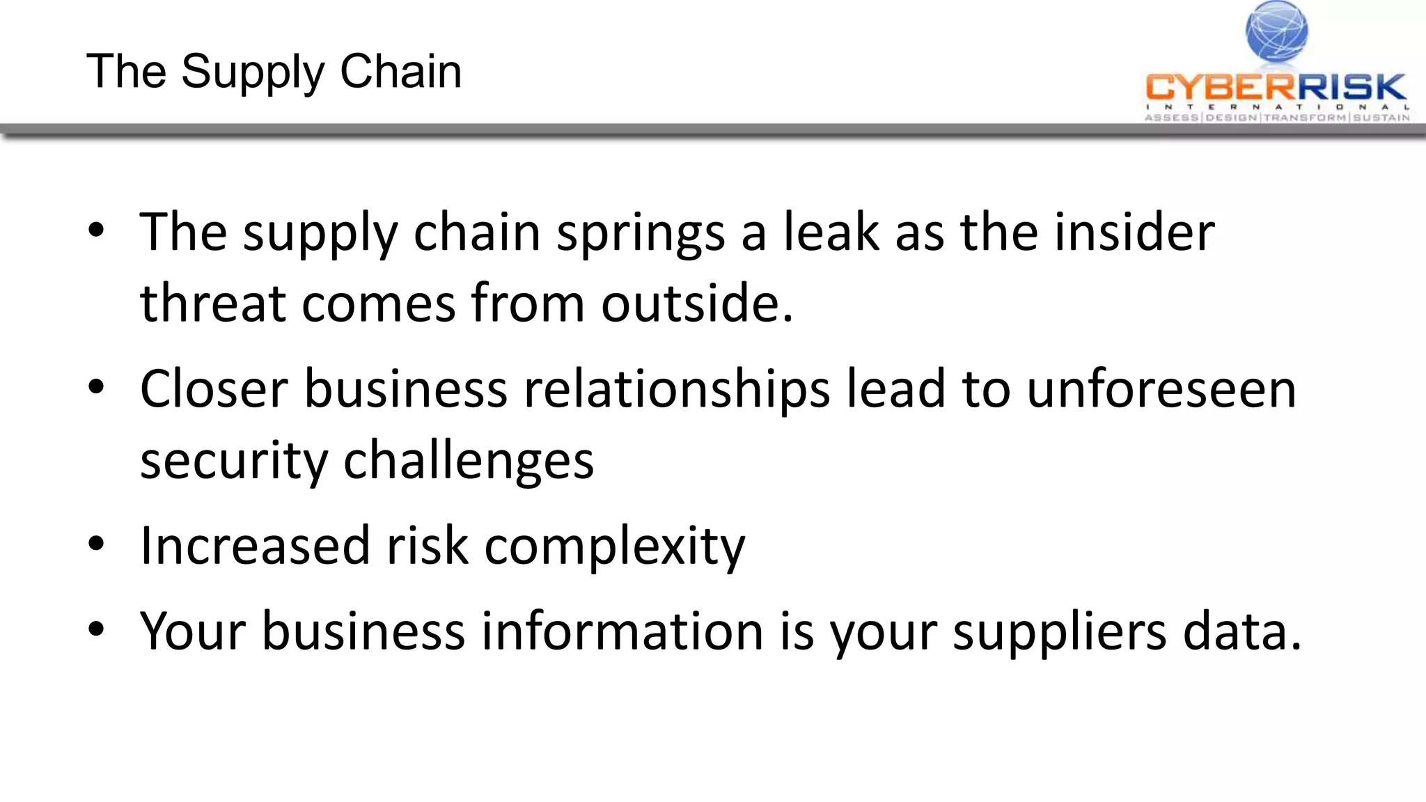 The Supply Chain
• The supply chain springs a leak as the insider
threat comes from outside.
• Closer business relationships lead to unforeseen
security challenges
• Increased risk complexity
• Your business information is your suppliers data.
 
