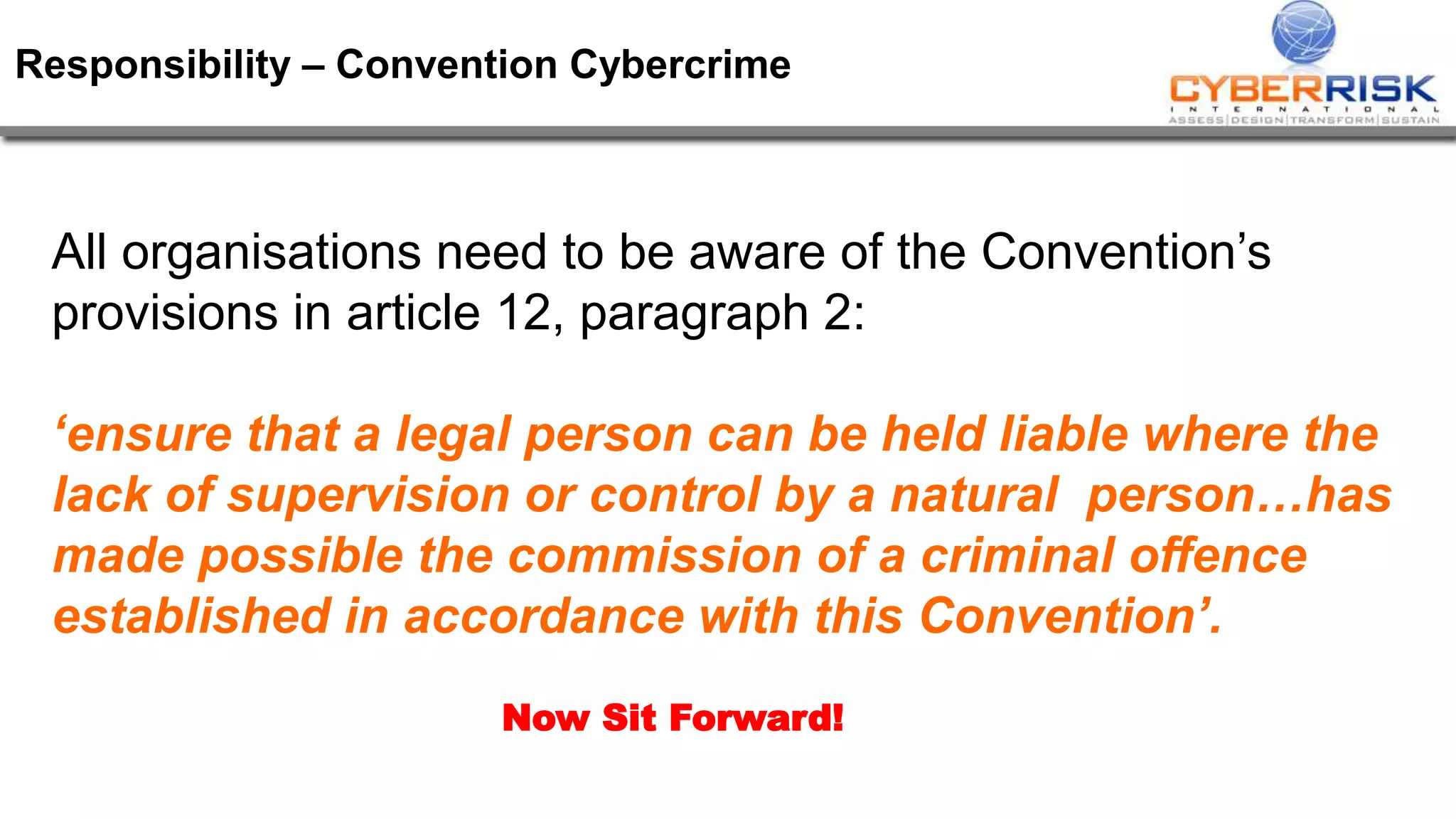 Responsibility – Convention Cybercrime
All organisations need to be aware of the Convention’s
provisions in article 12, paragraph 2:
‘ensure that a legal person can be held liable where the
lack of supervision or control by a natural person…has
made possible the commission of a criminal offence
established in accordance with this Convention’.
Now Sit Forward!
 