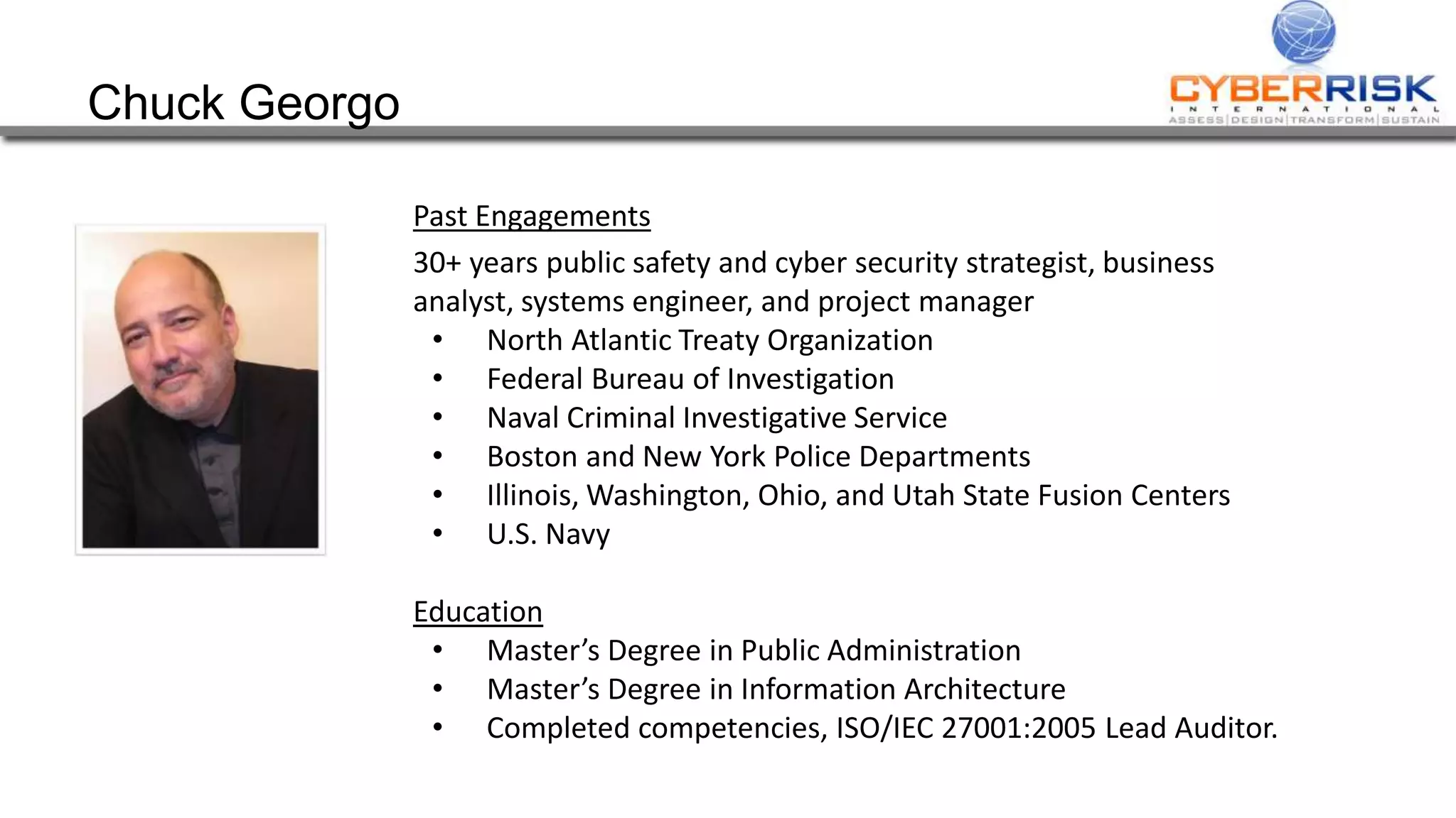 Chuck Georgo
Past Engagements
30+ years public safety and cyber security strategist, business
analyst, systems engineer, and project manager
• North Atlantic Treaty Organization
• Federal Bureau of Investigation
• Naval Criminal Investigative Service
• Boston and New York Police Departments
• Illinois, Washington, Ohio, and Utah State Fusion Centers
• U.S. Navy
Education
• Master’s Degree in Public Administration
• Master’s Degree in Information Architecture
• Completed competencies, ISO/IEC 27001:2005 Lead Auditor.
 
