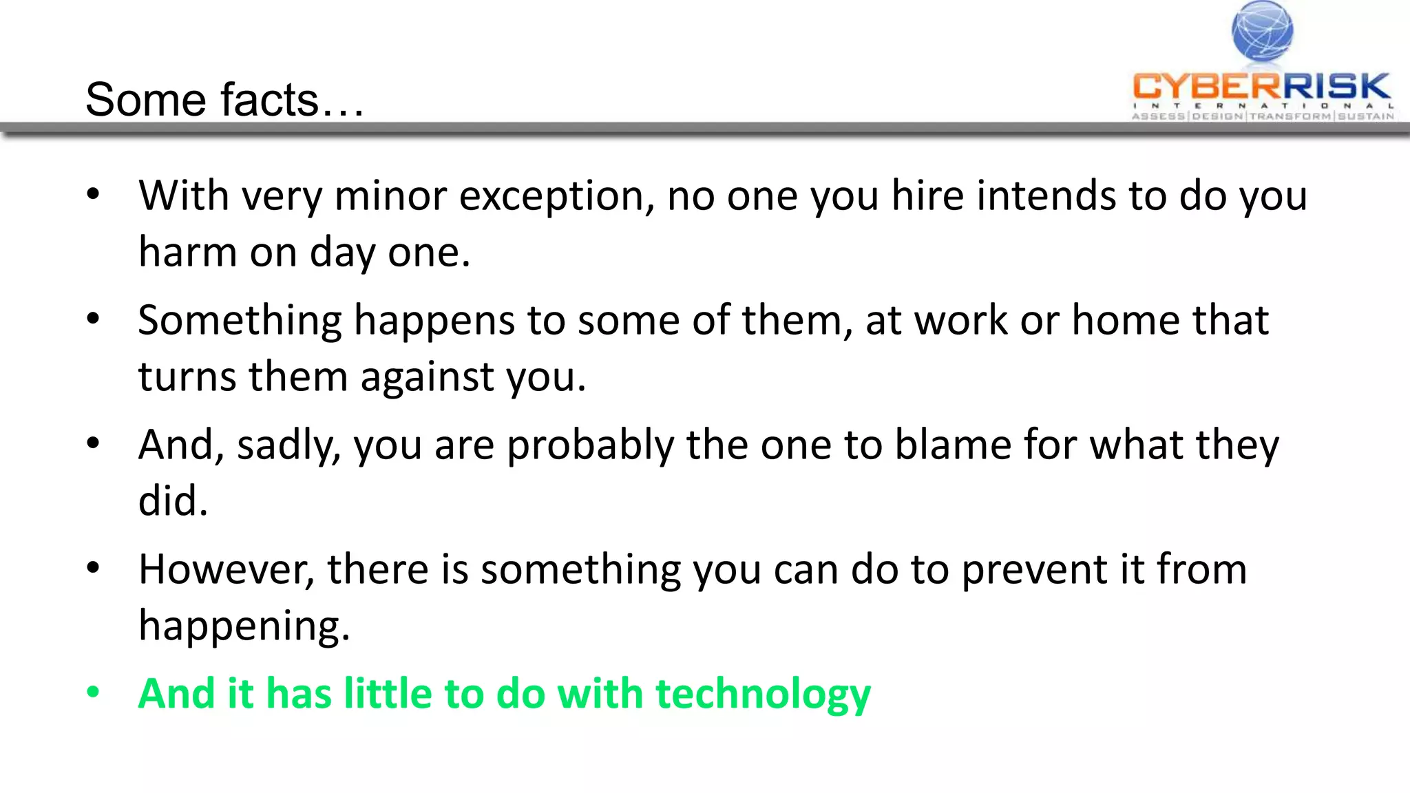 Some facts…
• With very minor exception, no one you hire intends to do you
harm on day one.
• Something happens to some of them, at work or home that
turns them against you.
• And, sadly, you are probably the one to blame for what they
did.
• However, there is something you can do to prevent it from
happening.
• And it has little to do with technology
 