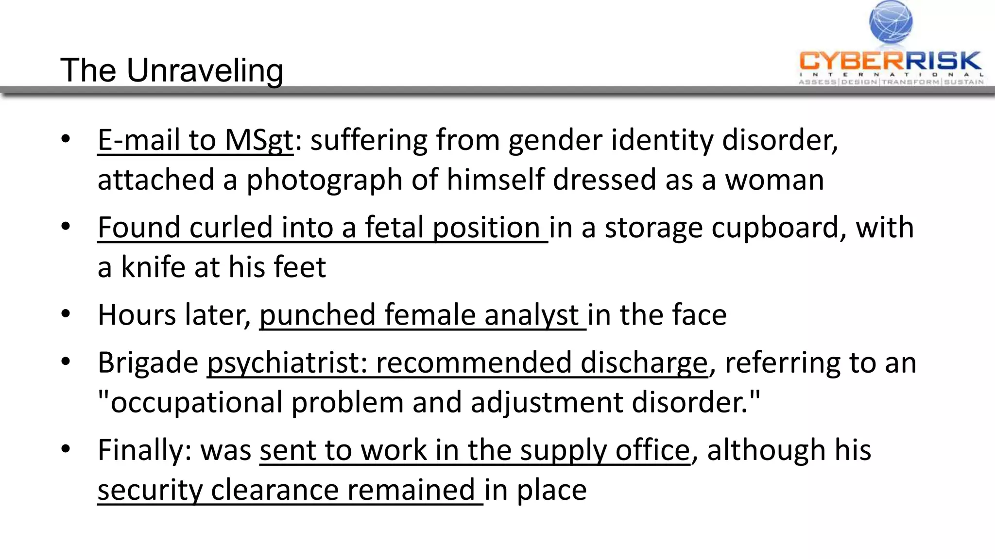 The Unraveling
• E-mail to MSgt: suffering from gender identity disorder,
attached a photograph of himself dressed as a woman
• Found curled into a fetal position in a storage cupboard, with
a knife at his feet
• Hours later, punched female analyst in the face
• Brigade psychiatrist: recommended discharge, referring to an
"occupational problem and adjustment disorder."
• Finally: was sent to work in the supply office, although his
security clearance remained in place
 