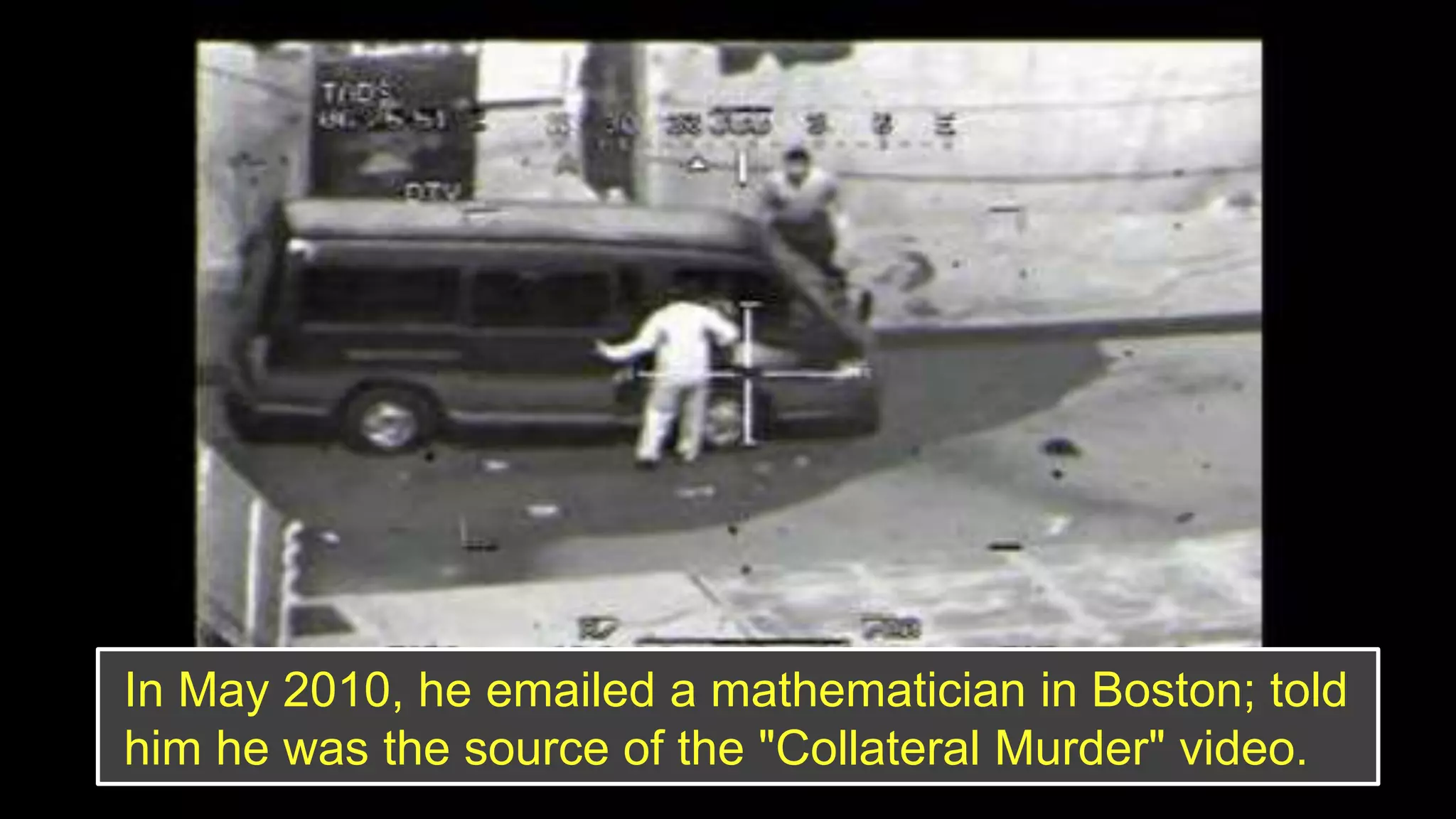 In May 2010, he emailed a mathematician in Boston; told
him he was the source of the "Collateral Murder" video.
 