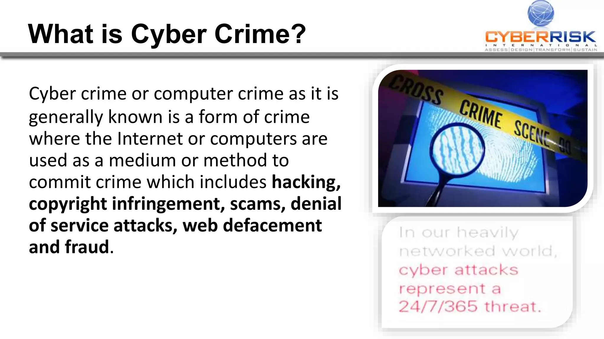 What is Cyber Crime?
Cyber crime or computer crime as it is
generally known is a form of crime
where the Internet or computers are
used as a medium or method to
commit crime which includes hacking,
copyright infringement, scams, denial
of service attacks, web defacement
and fraud.
 