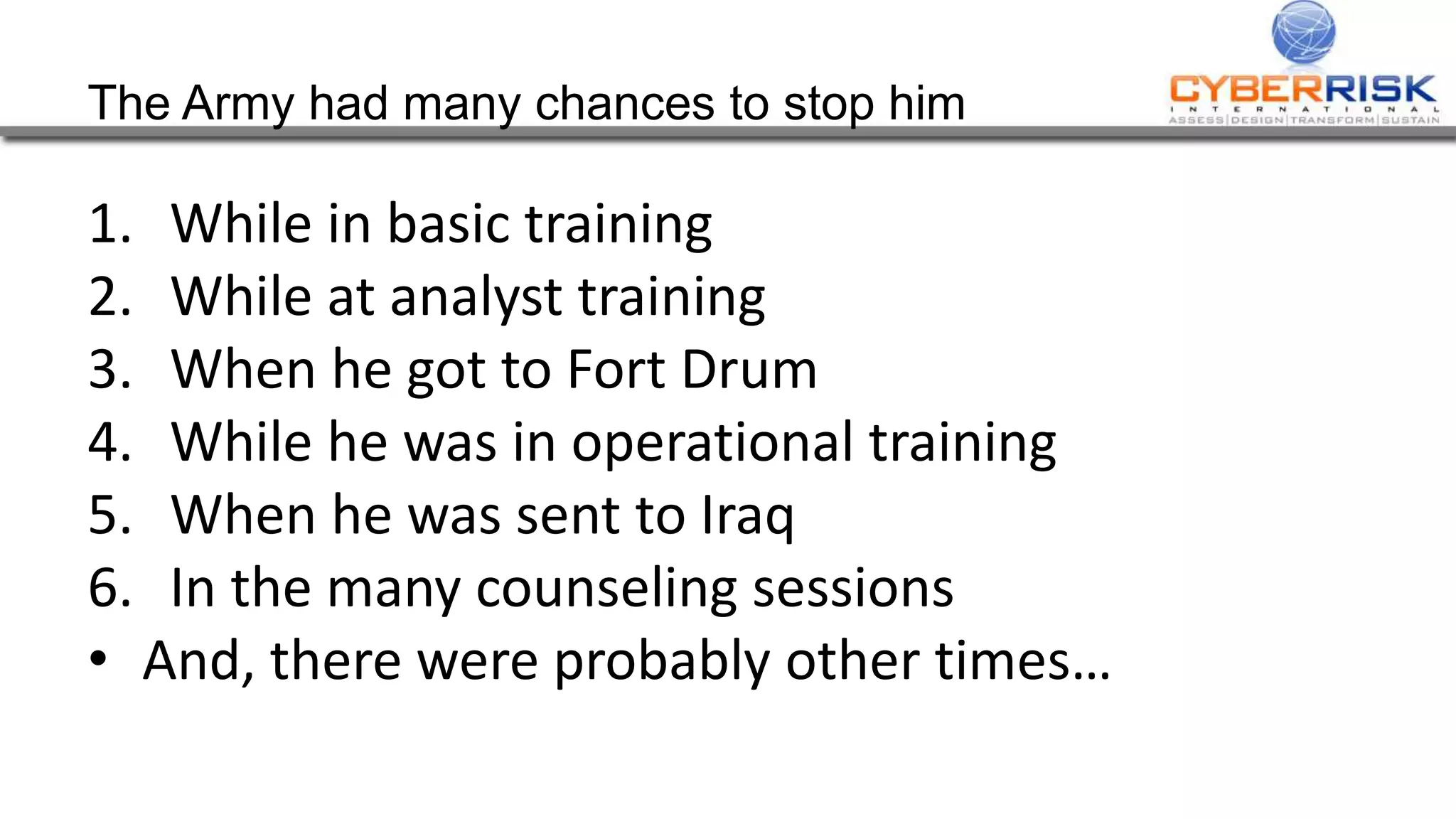 The Army had many chances to stop him
1. While in basic training
2. While at analyst training
3. When he got to Fort Drum
4. While he was in operational training
5. When he was sent to Iraq
6. In the many counseling sessions
• And, there were probably other times…
 