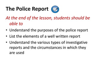 The Police Report
At the end of the lesson, students should be
able to
• Understand the purposes of the police report
• List the elements of a well written report
• Understand the various types of investigative
reports and the circumstances in which they
are used
 