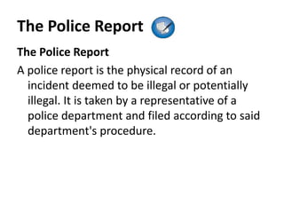 The Police Report
The Police Report
A police report is the physical record of an
incident deemed to be illegal or potentially
illegal. It is taken by a representative of a
police department and filed according to said
department's procedure.
 
