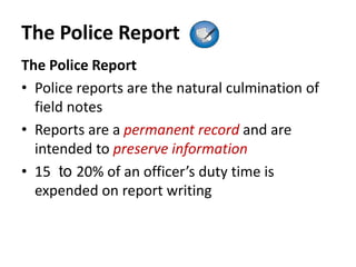 The Police Report
The Police Report
• Police reports are the natural culmination of
field notes
• Reports are a permanent record and are
intended to preserve information
• 15 to 20% of an officer’s duty time is
expended on report writing
 