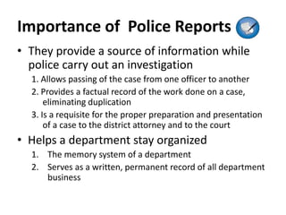 Importance of Police Reports
• They provide a source of information while
police carry out an investigation
1. Allows passing of the case from one officer to another
2. Provides a factual record of the work done on a case,
eliminating duplication
3. Is a requisite for the proper preparation and presentation
of a case to the district attorney and to the court
• Helps a department stay organized
1. The memory system of a department
2. Serves as a written, permanent record of all department
business
 
