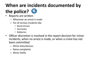 When are incidents documented by
the police?
• Reports are written
– Whenever an arrest is made
– For all serious incidents like
• Bomb threats
• Homicides
• Robberies
• Officer discretion is involved in the report decision for minor
incidents, when no arrest is made, or when a crime has not
been committed
– Minor disturbances
– Noise complaints
– Minor thefts
 
