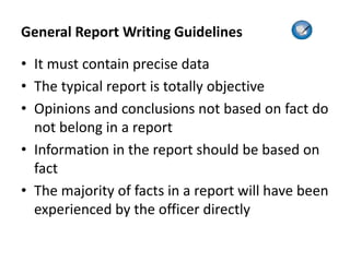 General Report Writing Guidelines
• It must contain precise data
• The typical report is totally objective
• Opinions and conclusions not based on fact do
not belong in a report
• Information in the report should be based on
fact
• The majority of facts in a report will have been
experienced by the officer directly
 