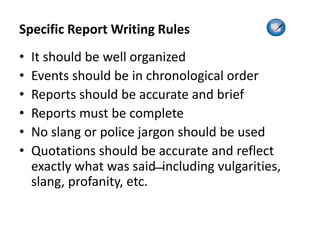 Specific Report Writing Rules
• It should be well organized
• Events should be in chronological order
• Reports should be accurate and brief
• Reports must be complete
• No slang or police jargon should be used
• Quotations should be accurate and reflect
exactly what was said ̶ including vulgarities,
slang, profanity, etc.
 